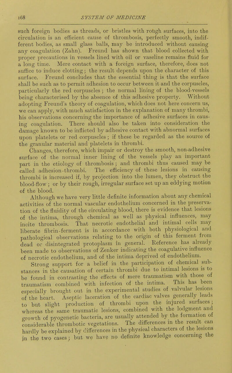 such foreign bodies as threads, or bristles with roligh surfaces, into the circuhxtion is an efficient cause of thrombosis, perfectly smooth, indif- ferent bodies, as small glass balls, may be introduced without causing any coagulation (Zahn). Freund has shown that blood collected with proper precautions in vessels lined with oil or vaseline remains fluid for a long time. Mere contact with a foreign surface, therefore, does not suffice to induce clotting; the result depends upon the character of this surface. Freund concludes that the essential thing is that the surface shall be such as to permit adhesion to occur between it and the corpuscles, particularly the red corpuscles ; the normal lining of the blood-vessels being characterised by the absence of this adhesive property. Without adojiting Freund's theory of coagulation, which does not here concern us, we can apply, with much satisfaction in the explanation of many thrombi, his observations concerning the importance of adhesive surfaces in caus- ing coagulation. There should also be taken into consideration the damage known to be inflicted by adhesive contact with abnormal surfaces upon platelets or red corpuscles; if these be regarded as the source of the granular material and platelets in thrombi. Changes, therefore, which impair or destroy the smooth, non-adhesive surface of the normal inner lining of the vessels play an important part in the etiology of thrombosis; and thrombi thus caused may be called adhesion-thrombi. The efficiency of these lesions in causing thrombi is increased if, by projection into the lumen, they obstruct the blood-flow ; or by their rough, irregular surface set up an eddying motion of the blood. Although we have very little definite information about any chemical activities of the normal vascular endothelium concerned in the preserva- tion of the fluidity of the circulating blood, there is evidence that lesions of the intima, through chemical as well as physical influences, may incite thrombosis. That necrotic endothelial and intimal cells may liberate fibrin-ferment is in accordance with both physiological and pathological observations relating to the origin of this ferment from dead or disintegrated protoplasm in general. Eeference has already been made to observations of Zenker indicating the coagulative influence of necrotic endothelium, and of the intima deprived of endothelium. Strong support for a belief in the participation of chemical sub- stances in the causation of certain thrombi due to intimal lesions is to be found in contrasting the effects of mere traumatism with those of traumatism combined with infection of the intima. This has been especially brought out in the experimental studies of valvular lesions of the heart. Aseptic laceration of the cardiac valves generally leads to but slight production of thrombi upon the injured surfaces; whereas the same traumatic lesions, combined with the lodgment and growth of pyogenetic bacteria, are usually attended by the formation of considerable thrombotic vegetations. The diff-erences in the result can hardly be explained by difi-erences in the physical characters of the lesions in the two cases; but we have no definite knowledge concerning the