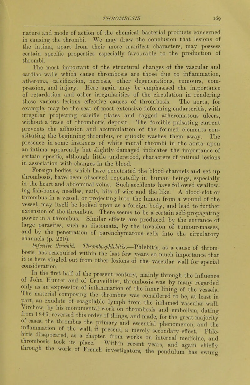 nature and mode of action of the chemical bacterial products concerned in causing the thrombi. We may draw the conclusion that lesions of the intima, apart from their more manifest characters, may possess certain specific properties especially favourable to the production of thrombi. The most important of the sti'uctural changes of the vascular and cardiac walls which cause thrombosis are those due to inflammation, atheroma, calcification, necrosis, other degenerations, tumours, com- pression, and injury. Here again may be emphasised the importance of retardation and other irregularities of the circulation in rendering these various lesions effective causes of thrombosis. The aorta, for example, may be the seat of most extensive deforming endarteritis, with irregular projecting calcific plates and ragged atheromatous ulcers, without a trace of thrombotic deposit. The forcible pulsating current prevents the adhesion and accumulation of the formed elements con- stituting the beginning thrombus, or quickly washes them away. The presence in some instances of white mural thrombi in the aorta upon an intima apparently but slightly damaged indicates the importance of certain specific, although little understood, characters of intimal lesions in association with changes in the blood. Foreign bodies, which have penetrated the blood-channels and set up thrombosis, have been observed repeatedly in human beings, especially in the heart and abdominal veins. Such accidents have followed swallow- ing fish-bones, needles, nails, bits of wire and the like. A blood-clot or thrombus in a vessel, or projecting into the lumen from a wound of the vessel, may itself be looked upon as a foreign body, and lead to further extension of the thrombus. There seems to be a certain self-propagating power in a thrombus. Similar effects are produced by the entrance of large parasites, such as distomata, by the invasion of tumour-masses, and by the penetration of parenchymatous cells into the circulatory channels (p. 260). Infective thrombi. Thromho-pMebitis.—PUehitis, as a cause of throm- bosis, has reacquired within the last few years so much importance that It IS here singled out from other lesions of the vascular wall for special consideration. In the first half of the present century, mainly through the influence of John Hunter and of Cruveilhier, thrombosis was by many regarded only as an expression of inflammation of the inner lining of the vessels The material composing the thrombus was considered to be, at least in part an exudate of coagulable lymph from the inflamed vascular wall Virchow, by his monumental work on thrombosis and embolism, dating from 1846 reversed this order of things, and made, for the great majority of cases, the thrombus the primary and essential phenomenon, and the inflammation of the wall, if present, a merely secondary eftect. Phle- bitis disappeared, as a chapter, from works on internal medicine, and thrombosis took its place. Within recent years, and again chiefly through the work of French investigators, the p ndulum^as swung