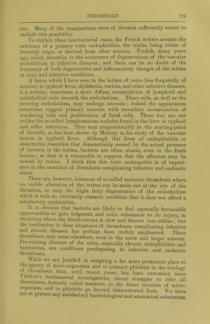 one. Many of the examinations were of thrombi sufficiently recent to exclude this possibility. To explain these non-bacterial cases, the French writers assume the existence of a primary toxic endophlebitis, the toxins being either of bacterial origin or derived from other sources. Ponfick, many years ago, called attention to the occurrence of degenerations of the vascular endothelium in infective diseases; and there can be no doubt of the frequency of both degenerative and inflammatory changes of the intima in toxic and infective conditions. A lesion which I have seen in the intima of veins (less frequently of arteries) in typhoid fever, diphtheria, variola, and other infective diseases, is a nodular, sometimes a more diffuse, accumulation of lymphoid and endothelioid cells beneath the endothelium. These cells, as well as the covering endothelium, may undergo necrosis; indeed the appearances sometimes suggest primary necrosis with secondary accumulation of wandering cells and proliferation of fixed cells. These foci are not unlike the so-called lymphomatous nodules found in the liver in typhoid and other infections. They may unquestionably be the starting-point of thrombi, as has been shown by Mallory in his study of the vascular lesions in typhoid fever. Although this form of endophlebitis or endarteritis resembles that demonstrably caused by the actual presence of bacteria in the intima, bacteria are often absent, even in the fresh lesions; so that it is reasonable to suppose that the affection may be caused by toxins. I think that this toxic endangeiitis is of import- ance in the causation of thrombosis complicating infective and cachectic states. There are, however, instances of so-called marantic thrombosis where no visible alteration of the intima can be made out at the site of the thrombus, or only the slight fatty degeneration of the endothelium which is such an extremely common condition that it does not aflford a satisfactory explanation. It is obvious that bacteria are likely to find especially favourable opportunities to gain lodgment, and toxic substances to do injury, in situations where the blood-current is slow and thrown into eddies; but the localisation in these situations of thromboses complicating infective and chronic diseases has perhaps been unduly emphasised. These thromboses may occur elsewhere, even in the aorta and larger arteries Pre-existmg diseases of the veins, especially chronic endophlebitis and varicosities, are conditions predisposing to infective and cachectic thromboses. While we are justified in assigning a far more prominent place to tne agency of micro-organisms and to primary phlebitis in the etiolo<^v of thrombosis than, until recent years, has been customary since Virchows fundamental investigations, recent attempts to refer all thromboses, formerly called marantic, to the direct invasion of micro- organisms and to phlebitis go beyond demonstrated facts. We have not at present any satisfactory bacteriological and anatomical substratum