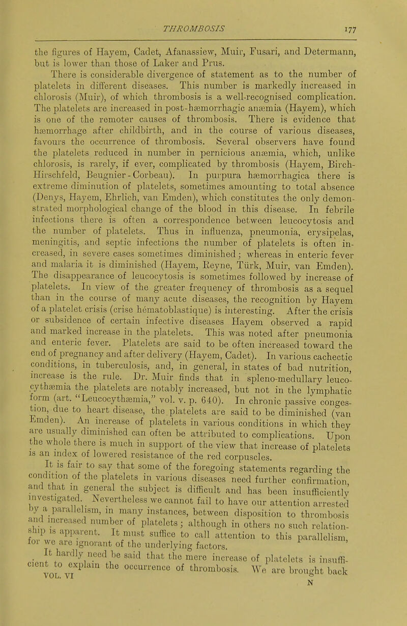 the figures of Hayem, Cadet, Afanassiew, Muif, Fusari, and Determann, but is lower than those of Laker and Prus. There is considerable divergence of statement as to the number of platelets in different diseases. This number is markedly increased in chlorosis (Muir), of which thrombosis is a well-recognised complication. The platelets are increased in post-hasmori'hagic anajmia (Hayem), which is one of the remoter causes of thrombosis. There is evidence that haemorrhage after childbirth, and in the course of various diseases, favours the occurrence of thrombosis. Several observers have found the platelets reduced in number in pernicious anaemia, which, unlike chlorosis, is rarely, if ever, complicated by thrombosis (Hayem, Birch- Hirschfeld, Beugnier - Corbeau). In pui'pura hsemorrhagica there is extreme diminution of platelets, sometimes amounting to total absence (Denys, Hayem, Ehrlich, van Emden), which constitutes the only demon- strated morphological change of the blood in this disease. In febrile infections there is often a correspondence between leucocytosis and the number of platelets. Thus in influenza, pneumonia, erysipelas, meningitis, and septic infections the number of platelets is often in- creased, in severe cases sometimes diminished; whereas in enteric fever and malaria it is diminished (Hayem, Eeyne, Tiirk, Muir, van Emden). The disappearance of leucocytosis is sometimes followed by increase of platelets. In view of the greater frequency of thrombosis as a sequel than in the course of many acute diseases, the recognition by Hayem of a platelet crisis (crise hematoblastique) is iiiteresting. After the crisis or subsidence of certain infective diseases Hayem observed a rapid and marked increase in the platelets. This was noted after pneumonia and enteric fever. Platelets are said to be often increased toward the end of pregnancy and after delivery (Hayem, Cadet). In various cachectic conditions, in tuberculosis, and, in general, in states of bad nutrition, increase is the rule. Dr. Muir finds that in spleno-medullary leuco- cythaemia the platelets are notably increased, but not in the lymphatic form (art. Leucocythasmia, vol. v. p. 640). In chronic passive conges- tion, due to heart disease, the platelets are said to be diminished (van Emden). An increase of platelets in various conditions in which they are usually diminished can often be attributed to complications. Upon the whole there is much in support of the view that increase of platelets IS an index of lowered resistance of the red corpuscles. It is fair to say that some of the foregoing statements regardinc. the condition of the platelets in various diseases need further confirmation and that in general the subject is difficult and has been insufficiently investigated Nevertheless we cannot fail to have our attention arrested by a_ parallelism, in many instances, between disposition to thrombosis and mcreased number of platelets; although in others no such relation- fn, w! ''K^'^^''^- suffice to call attention to this parallelism, for we are ignorant of the underlying factors It hardly need be said that the mere increase of platelets is insuffi- cent^t^o ^explain the occurrence of thrombosis. We are brought bad. N