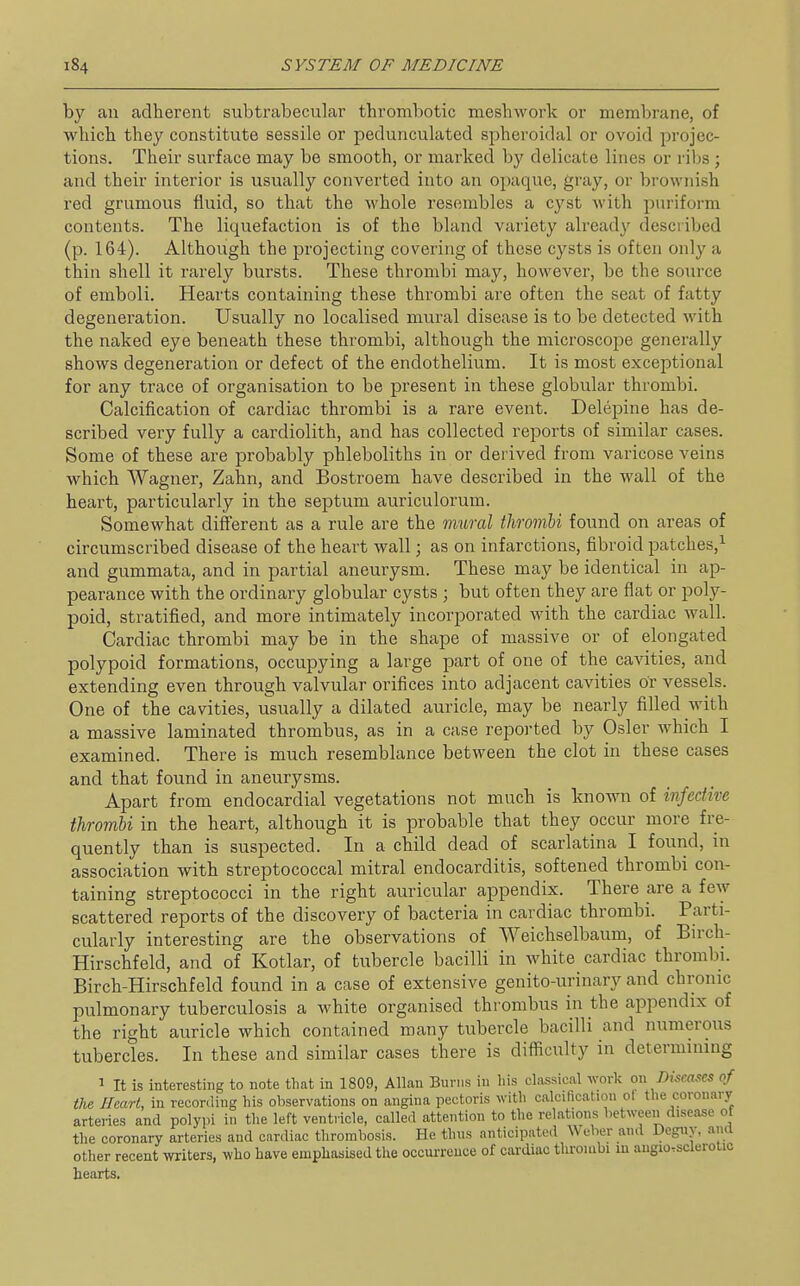 by an adherent subtrabecular thrombotic meshwork or membrane, of which they constitute sessile or pedunculated spheroidal or ovoid projec- tions. Their surface may be smooth, or marked by delicate lines or ribs; and their interior is usually converted into an opaque, gray, or brownish red grumous fluid, so that the whole resembles a cyst with puriform contents. The liquefaction is of the bland variety already described (p. 164). Although the projecting covering of those cysts is often only a thin shell it rarely bursts. These thrombi may, however, be the soiuxe of emboli. Hearts containing these thrombi are often the seat of fatty degeneration. Usually no localised mural disease is to be detected with the naked eye beneath these thrombi, although the microscope generally shows degeneration or defect of the endothelium. It is most exceptional for any trace of organisation to be present in these globular thrombi. Calcification of cardiac thrombi is a rare event. Delepine has de- scribed very fully a cardiolith, and has collected reports of similar cases. Some of these are probably phleboliths in or dei ived from varicose veins which Wagner, Zahn, and Bostroem have described in the wall of the heart, particularly in the septum auriculorum. Somewhat different as a rule are the mural thrombi found on areas of circumscribed disease of the heart wall; as on infarctions, fibroid patches,^ and gummata, and in partial aneurysm. These may be identical in ap- pearance with the ordinary globular cysts ; but often they are flat or poly- poid, stratified, and more intimately incorporated with the cardiac wall. Cardiac thrombi may be in the shape of massive or of elongated polypoid formations, occupying a large part of one of the cavities, and extending even through valvular orifices into adjacent cavities or vessels. One of the cavities, usually a dilated auricle, may be nearly filled with a massive laminated thrombus, as in a case reported by Osier which I examined. There is much resemblance between the clot in these cases and that found in aneurysms. Apart from endocardial vegetations not much is known of infective thrombi in the heart, although it is probable that they occur more fre- quently than is suspected. In a child dead of scarlatina I found, in association with streptococcal mitral endocarditis, softened thrombi con- taining streptococci in the right auricular appendix. There are a few scattered reports of the discovery of bacteria in cardiac thrombi. Parti- cularly interesting are the observations of Weichselbaum, of Bn-ch- Hirschfeld, and of Kotlar, of tubercle bacilli in white cardiac thrombi. Birch-Hirschfeld found in a case of extensive genito-urinary and chronic pulmonary tuberculosis a white organised thrombus in the appendix of the right auricle which contained many tubercle bacilli and numerous tubercles. In these and similar cases there is difficulty in determining 1 It is interesting to note that in 1809, Allan Burns in his classical work on Disca.<!es of the Heart, in recording his observations on angina pectoris with calcification ot the coronary arteries and polypi in the left ventricle, called attention to the relations hetween disease of the coronary arteries and cardiac thrombosis. He thus anticipated Weber and Degny, and other recent writers, who have empliasised the occuiTCUce of cardiac thrombi lu angio,sclerotic hearts.