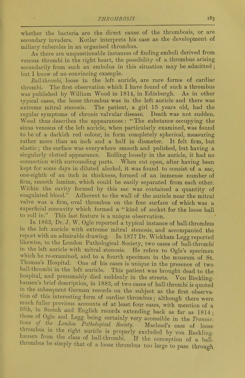 whether the bacteria are the direct cause of the thrombosis, or are secondary invaders. Kotlar interprets his case as the development of miliary tubercles in an organised thrombus. As there are unquestionable instances of finding emboli derived from venous thrombi in the right heart, the possibility of a thrombus arising secondarily from such an embolus in this situation may be admitted ; but I know of no convincing example. Ball-thromhi, loose in the left auricle, are rare forms of cardiac thrombi. The first observation which I have found of such a thrombus was i^ublished by William Wood in 1814, in Edinburgh. As in other typical cases, the loose thrombus was in the left auricle and there was extreme mitral stenosis. The patient, a girl 15 years old, had the regular symptoms of chronic valvular disease. Death was not sudden. Wood thus describes the appearances :  The substance occupying the sinus venosus of the left auricle, when particularly examined, was found to be of a darkish red colour, in form completely spherical, measuring rather more than an inch and a half in diameter. It felt firm, but elastic; the surface was everywhere smooth and polished, but having a singularly clotted appearance. EoUing loosely in the auricle, it had no connection with surrounding parts. When cut open, after having been kept for some days in diluted alcohol, it was found to consist of a sac, one-eighth of an inch in thickness, formed of an immense number of firm, smooth laminse, which could be easily separated from each other. Within the cavity formed by this sac was contained a quantity of coagulated blood. Adherent to the wall of the auricle near the mitral valve was a firm, oval thrombus on the free surface of which was a superficial concavity which formed a  kind of socket for the loose ball to roll in. This last feature is a unique observation. In 186.3, Dr. J. W. Ogle reported a typical instance of ball-thrombus in the left auricle with extreme mitral stenosis, and accompanied the report with an admirable drawing. In 1877 Dr. Wickham Legg reported likewise, to the London Pathological Society, two cases of ball-thrombi in the left auricle with mitral stenosis. He refers to Ogle's specimen which he re-examined, and to a fourth specimen in the museum of St. Thomas's Hospital. One of his cases is unique in the presence of two ball-thrombi in the left auricle. This patient was brought dead to the hospital, and presumably died suddenly in the streets. Von Reckling- hausen's brief description, in 1883, of two cases of ball-thrombi is quoted m the subsequent German records on the subject as the first observa- tion of this interesting form of cardiac thrombus; although there were much fuller previous accounts of at least four cases, with mention of a fifth, m Scotch and English records extending back as far as 1814; those of Ogle and Legg being certainly very accessible in the Transac- tmis 0} the London Fa/hological Society. Macleod's case of loose thrombus m the right auricle is properly excluded by von Reckling- iKiusen from the class of ball-thrombi. If the conception of a ball- thrombus be simply that of a loose thrombus too large to pass through