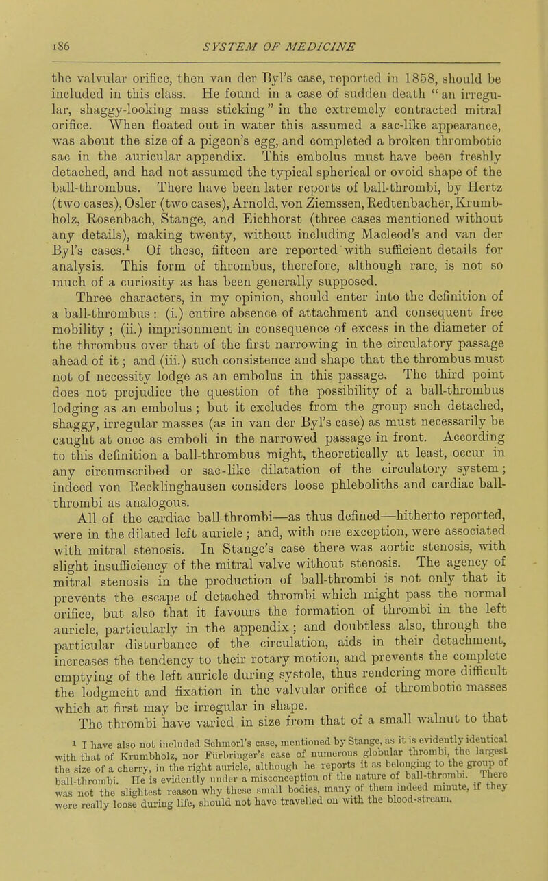 the valvular orifice, then van der Byl's case, reported in 1858, should be included in this class. He found in a case of sudden death  an irregu- lar, shaggy-looking mass sticking in the extremely contracted mitral orifice. When floated out in water this assumed a sac-like appearance, was about the size of a pigeon's egg, and completed a broken thrombotic sac in the auricular appendix. This embolus must have been freshly detached, and had not assumed the typical spherical or ovoid shape of the ball-thrombus. There have been later reports of ball-thrombi, by Hertz (two cases), Osier (two cases), Arnold, von Ziemssen, Redtenbacher, Krumb- holz, Rosenbach, Stange, and Eichhorst (three cases mentioned without any details), making twenty, without including Macleod's and van der Byl's cases.^ Of these, fifteen are reported with sufficient details for analysis. This form of thrombus, therefore, although rare, is not so much of a curiosity as has been generally supposed. Three characters, in my opinion, should enter into the definition of a ball-thrombus : (i.) entire absence of attachment and consequent free mobility ; (ii.) imprisonment in consequence of excess in the diameter of the thrombus over that of the first narrowing in the circulatory passage ahead of it; and (iii.) such consistence and shape that the thrombus must not of necessity lodge as an embolus in this passage. The third point does not prejudice the question of the possibility of a ball-thrombus lodging as an embolus ; but it excludes from the group such detached, shaggy, irregular masses (as in van der Byl's case) as must necessarily be caught at once as emboli in the narrowed passage in front. According to this definition a ball-thrombus might, theoretically at least, occur in any circumscribed or sac-like dilatation of the circulatory system; indeed von Recklinghausen considers loose phleboliths and cardiac ball- thrombi as analogous. All of the cardiac ball-thrombi—as thus defined—hitherto reported, were in the dilated left auricle; and, with one exception, were associated with mitral stenosis. In Stange's case there was aortic stenosis, with slight insufficiency of the mitral valve without stenosis. The agency of mitral stenosis in the production of ball-thrombi is not only that it prevents the escape of detached thrombi which might pass the normal orifice, but also that it favours the formation of thrombi in the left auricle, particularly in the appendix; and doubtless also, through the particular disturbance of the circulation, aids in their detachment, increases the tendency to their rotary motion, and prevents the complete emptying of the left auricle during systole, thus rendering more difficult the lodgment and fixation in the valvular orifice of thrombotic masses which at first may be irregular in shape. The thrombi have varied in size from that of a small walnut to that 1 I have also not included Sclimorl's case, mentioned by Stange, as it is evidently identical with that of Krumbholz, nor Furbriuger's case of numerous globular thrombi the largest the size of a cherry, in the right auricle, although he reports it as belonging to the group of ball-thrombi. He is evidently under a misconception of the nature of ball-thrombi. There was not the slightest reason why these small bodies, many of them indeed minute, if they were really loose during life, should not have travelled on with the blood-stream.