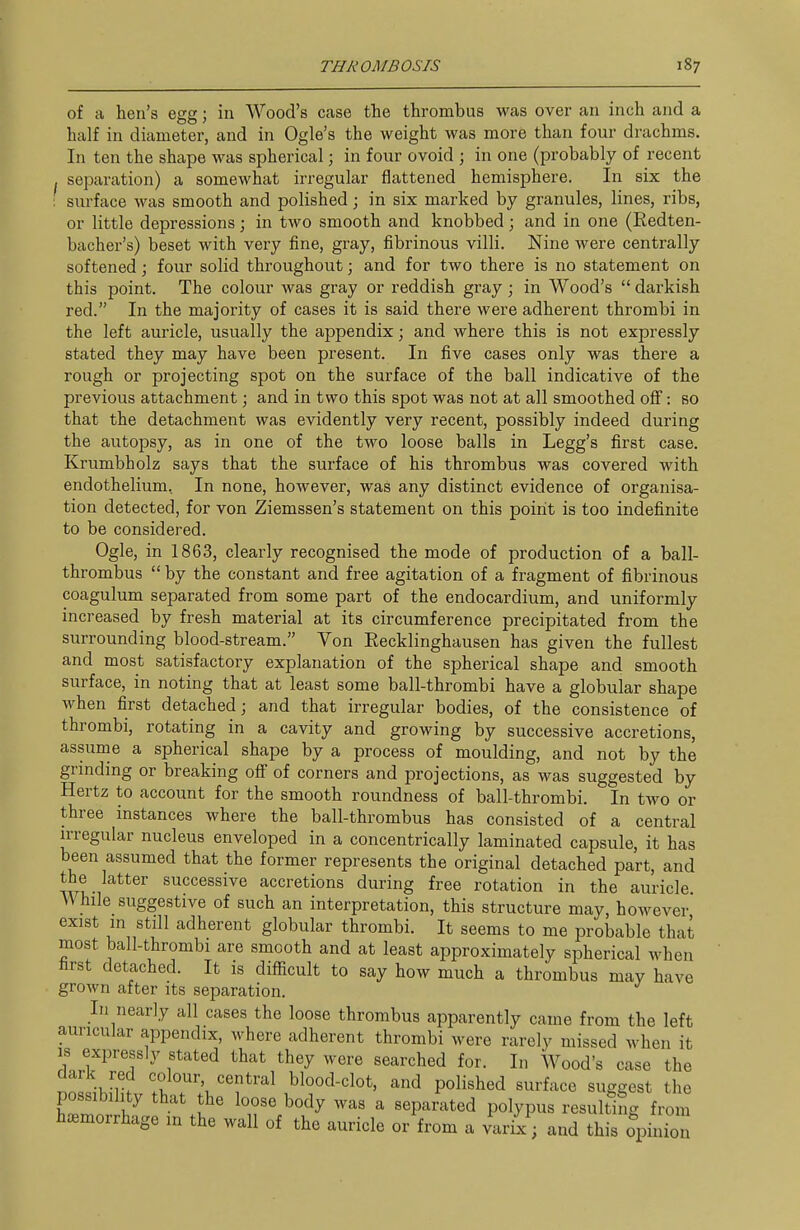 of a hen's egg; in Wood's case the thrombus was over an inch and a half in diameter, and in Ogle's the weight was more than four drachms. In ten the shape was spherical; in four ovoid ; in one (probably of recent separation) a somewhat irregular flattened hemisphere. In six the : surface was smooth and polished; in six marked by granules, lines, ribs, or little depressions; in tAvo smooth and knobbed; and in one (Eedten- bacher's) beset with very fine, gray, fibrinous villi. Nine were centrally softened; four solid throughout; and for two there is no statement on this point. The colour was gray or reddish gray ; in Wood's  darkish red. In the majority of cases it is said there were adherent thrombi in the left auricle, usually the appendix; and where this is not expressly stated they may have been present. In five cases only was there a rough or projecting spot on the surface of the ball indicative of the previous attachment; and in two this spot was not at all smoothed off: so that the detachment was evidently very recent, possibly indeed during the autopsy, as in one of the two loose balls in Legg's first case. Krumbholz says that the surface of his thrombus was covered with endothelium. In none, however, was any distinct evidence of organisa- tion detected, for von Ziemssen's statement on this point is too indefinite to be considered. Ogle, in 1863, clearly recognised the mode of production of a ball- thrombus  by the constant and free agitation of a fragment of fibrinous coagulum separated from some part of the endocardium, and uniformly increased by fresh material at its circumference precipitated from the surrounding blood-stream. Von Recklinghausen has given the fullest and most satisfactory explanation of the spherical shape and smooth surface, in noting that at least some ball-thrombi have a globular shape when first detached; and that irregular bodies, of the consistence of thrombi, rotating in a cavity and growing by successive accretions, assume a spherical shape by a process of moulding, and not by the grinding or breaking off of corners and projections, as was suggested by Hertz to account for the smooth roundness of ball-thrombi. In two or three instances where the ball-thrombus has consisted of a central irregular nucleus enveloped in a concentrically laminated capsule, it has been assumed that the former represents the original detached part, and the latter successive accretions during free rotation in the auricle. While suggestive of such an interpretation, this structure may, however exist in still adherent globular thrombi. It seems to me probable that most ball-thrombi are smooth and at least approximately spherical when first detached. It is difficult to say how much a thrombus may have grown after its separation. In nearly all cases the loose thrombus apparently came from the left auricular appendix, where adherent thrombi were rarely missed when it IS expressly stated that they were searched for. In Wood's case the 1^1 -Jr? blood-clot, and polished surface suggest the possibility that the loose body was a separated polypus resulting from haemorrhage m the wall of the auricle or from a varix; and this opinio