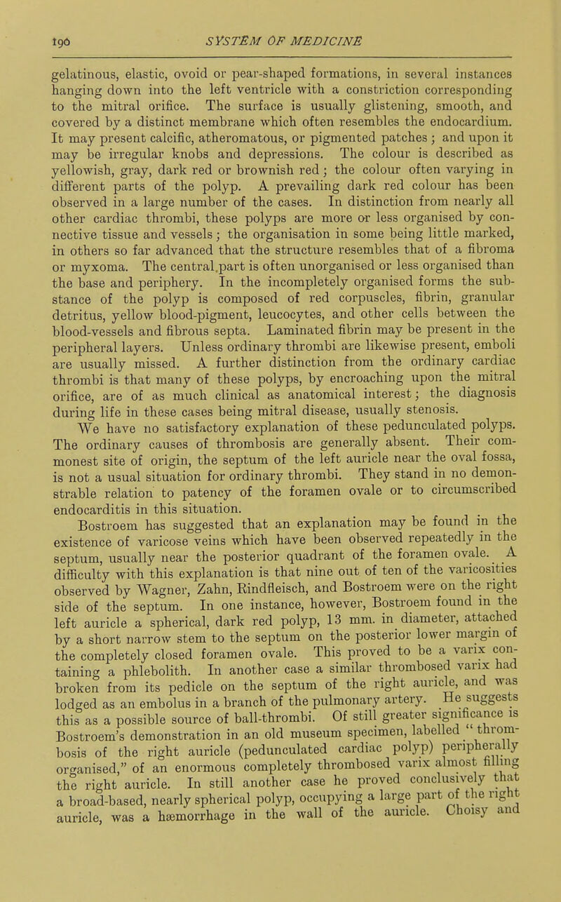 gelatinous, elastic, ovoid or pear-shaped formations, in several instances hanging down into the left ventricle with a constriction corresponding to the mitral orifice. The surface is usually glistening, smooth, and covered by a distinct membrane which often resembles the endocardium. It may present calcific, atheromatous, or pigmented patches ; and upon it may be irregular knobs and depressions. The colour is described as yellowish, gray, dark red or brownish red; the colour often varying in different parts of the polyp. A prevailing dark red colour has been observed in a large number of the cases. In distinction from nearly all other cardiac thrombi, these polyps are more or less organised by con- nective tissue and vessels ; the organisation in some being little marked, in others so far advanced that the structure resembles that of a fibroma or myxoma. The central.part is often unorganised or less organised than the base and periphery. In the incompletely organised forms the sub- stance of the polyp is composed of red corpuscles, fibrin, granular detritus, yellow blood-pigment, leucocytes, and other cells between the blood-vessels and fibrous septa. Laminated fibrin may be present in the peripheral layers. Unless ordinary thrombi are likewise present, emboli are usually missed. A further distinction from the ordinary cardiac thrombi is that many of these polyps, by encroaching upon the mitral orifice, are of as much clinical as anatomical interest; the diagnosis during life in these cases being mitral disease, usually stenosis. We have no satisfactory explanation of these pedunculated polyps. The ordinary causes of thrombosis are generally absent. Their com- monest site of origin, the septum of the left auricle near the oval fossa, is not a usual situation for ordinary thrombi. They stand in no demon- strable relation to patency of the foramen ovale or to circumscribed endocarditis in this situation. Bostroem has suggested that an explanation may be found in the existence of varicose veins which have been observed repeatedly in the septum, usually near the posterior quadrant of the foramen ovale. A difficulty with this explanation is that nine out of ten of the varicosities observed by Wagner, Zahn, Rindfleisch, and Bostroem were on the right side of the septum. In one instance, however, Bostroem found m the left auricle a spherical, dark red polyp, 13 mm. in diameter, attached by a short narrow stem to the septum on the posterior lower margin of the completely closed foramen ovale. This proved to be a varix con- taining a phlebolith. In another case a similar thrombosed vanx had broken from its pedicle on the septum of the right auricle, and was lodged as an embolus in a branch of the pulmonary artery. He suggests this as a possible source of ball-thrombi. Of still greater significance is Bostroem's demonstration in an old museum specimen, labelled throm- bosis of the right auricle (pedunculated cardiac polyp) peripherally organised, of an enormous completely thrombosed vanx almost filling the right auricle. In still another case he proved conclusively that a broad-based, nearly spherical polyp, occupying a large part of the right auricle, was a htemorrhage in the wall of the auricle. Choisy and