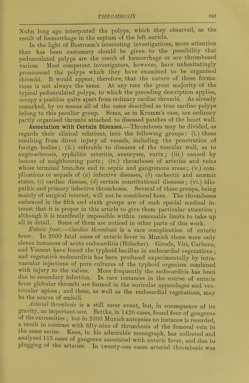 Nuhn long ago interpreted the polyps, Avhich they observed, as the result of hsemorrhage in the septum of the left auricle. In the light of Bostroem's interesting investigations, inore attention than has been customary should be given to the possibility that pedunculated polyps are the result of haemorrhage or are thrombosed varices. Most competent investigators, however, have unhesitatingly pronounced the polyps which they have examined to be organised thrombi. It would appear, therefore, that the nature of these forma- tions is not always the same. At any rate the great majority of the typical pedunculated polyps, to which the preceding description applies, occupy a position quite apart from ordinary cardiac thrombi. As already remarked, by no means all of the cases described as true cardiac polyps belong to this peculiar group. Some, as in Krumm's case, are ordinary partly organised thrombi attached to diseased patches of the heart wall. Association with Certain Diseases.—Thromboses may be divided, as regards their clinical relations, into the following groups: (i.) those resulting from direct injury of vessels, including the penetration of foreign bodies; (ii.) referable to diseases of the vascular wall, as to angio-sclerosis, syphilitic arteritis, aneurysm, varix; (iii.) caused by lesions of neighbouring parts; (iv.) thromboses of arteries and veins whose terminal branches end in septic and gangrenous areas; (v.) com- plications or sequels of (a) infective diseases, (5) cachectic and anaemic states, (c) cardiac disease, {d) certain constitutional diseases; (vi.) idio- pathic and primary infective thromboses. Several of these groups, being mainly of surgical interest, will not be considered here. The thromboses embraced in the fifth and sixth groups are of such special medical in- terest that it is proper in this article to give them particular attention ; although it is manifestly impossible within reasonable limits to take up all in detail. Some of them are noticed in other parts of this work. Enteric fever.—Cardiac thrombosis is a rare complication of enteric fever. In 2000 fatal cases of enteric fever in Munich there were only eleven instances of acute endocarditis (Holscher). Girode, Viti, Carbone, and Vincent have found the typhoid bacillus in endocardial vegetations ; and vegetative endocarditis has been produced experimentally by intra- vascular injections of pure cultures of the typhoid organism combined with injury to the valves. More frequently the endocarditis has been due to secondary infection. In rare instances in the course of enteric fever globular thrombi are formed in the auricular appendages and ven- tricular apices; and these, as well as the endocardial vegetations, may be the source of emboli. Arterial thrombosis is a still rarer event, but, in consequence of its gravity, an important one. Bettke, in 1420 cases, found four of gangrene of the extremities ; but in 2000 Munich autopsies no instance is recorded, a result m contrast with fifty-nine of thrombosis of the femoral vein in the same series. Keen, in his admirable monograph, has collected and analysed 115 cases of gangrene associated with enteric fever, and due to plugging of the arteries. In twenty-one cases arterial thrombosis was