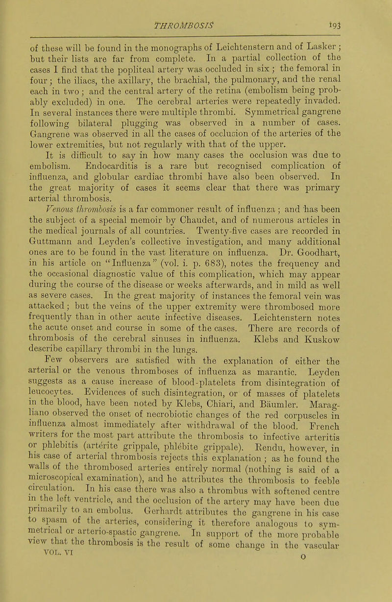 of these will be found in the monographs of Lcichtenstern and of Lasker ; but their lists are far from complete. In a partial collection of the cases I find that the popliteal artery was occluded in six; the femoral in four; the iliacs, the axillary, the brachial, the pulmonary, and the renal each in two; and the central artery of the retina (embolism being prob- ably excluded) in one. The cerebral arteries were repeatedly invaded. In several instances there were multiple thrombi. Symmetrical gangrene following bilateral plugging was observed in a number of cases. Gangrene was observed in all the cases of occlucion of the arteries of the lower extremities, but not regularly with that of the upper. It is difficult to say in how many cases the occlusion was due to embolism. Endocarditis is a rare but recognised complication of influenza, and globular cardiac thrombi have also been observed. In the great majority of cases it seems clear that there was primary arterial thrombosis. Venous thronibosis is a far commoner result of influenza ; and has been the subject of a special memoir by Chaudet, and of numerous articles in the medical journals of all countries. Twenty-five cases are recorded in Guttmann and Leyden's collective investigation, and many additional ones are to be found in the vast literature on influenza. Dr. Goodhart, in his article on Influenza (vol. i. p. 683), notes the frequency and the occasional diagnostic value of this complication, which may appear during the course of the disease or weeks afterwards, and in mild as well as severe cases. In the great majority of instances the femoral vein was attacked; but the veins of the upper extremity were thrombosed more frequently than in other acute infective diseases. Leichtenstern notes the acute onset and course in some of the cases. There are records of thrombosis of the cerebral sinuses in influenza. Klebs and Kuskow describe capillary thrombi in the lungs. Few observers are satisfied with the explanation of either the arterial or the venous thromboses of influenza as marantic. Leyden suggests as a cause increase of blood-platelets from disintegration of leucocytes. Evidences of such disintegration, or of masses of platelets in the blood, have been noted by Klebs, Ohiari, and Biiumler. Marag- liano observed the onset of necrobiotic changes of the red corpuscles in influenza almost immediately after withdrawal of the blood. French writers for the most part attribute the thrombosis to infective arteritis or phlebitis (arterite grippale, phlebite grippale). Rendu, however, in his case of arterial thrombosis rejects this explanation ; as he found the walls of the thrombosed arteries entirely normal (nothing is said of a microscopical examination), and he attributes the thrombosis to feeble cu'culation. In his case there was also a thrombus with softened centre m the left ventricle, and the occlusion of the artery may have been due primarily to an embolus. Gerhardt attributes the gangrene in his case to spasm of the arteries, considering it therefore analogous to sym- metrical or arterio-spastic gangrene. In support of the more probable view that the thrombosis is the result of some change in the vascular