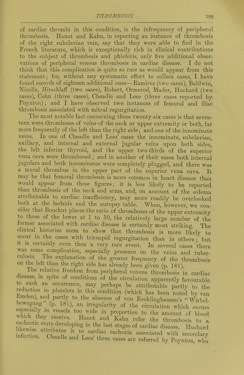 of cardiac thrombi in this condition, is the infrequency of peripheral thrombosis. Hanot and Kahn, in reporting an instance of thrombosis of the right subclavian vein, say that they were able to find in the French literature, which is exceptionally rich in clinical contributions to the subject of thrombosis and phlebitis, only five additional obser- vations of peripheral venous thrombosis in cardiac disease. I do not think that this complication is quite so rare as would appear from this statement; for, without any systematic eflbrt to collect cases, I have found records of eighteen additional ones—Ramirez (two cases), Baldwin, NicoUe, Hirschlaif (two cases), Robert, Ormerod, Mader, Huchard (two cases), Cohn (three cases), Cheadle and Lees (three cases reported by Poynton); and I have observed two instances of femoral and iliac thrombosis associated with mitral regurgitation. The most notable fact concerning these twenty-six cases is that seven- teen were thromboses of veins of the neck or upper extremity or both, far more frequently of the left than the right side; and one of the innominate veins. In one of Cheadle and Lees' cases the innominate, subclavian, axillary, and internal and external jugular veins upon both sides, the left inferior thyroid, and the upper two-thirds of the superior vena cava were thrombosed; and in another of their cases both internal jugulars and both innominates were completely plugged, and there was a mural thrombus in the upper part of the superior vena cava. It may be that femoral thrombosis is more common in heart disease than would appear from these figures; it is less likely to be reported than thrombosis of the neck and arms, and, on account of the oedema attributable to cardiac insufficiency, may more readily be overlooked both at the bedside and the autopsy table. When, however, we con- sider that Bouchut places the ratio of thromboses of the upper extremity to those of the lower at 1 to 50, the relatively large number of the former associated with cardiac disease is certainly most striking. The clinical histories seem to show that thrombosis is more likely to occur in the cases with tricuspid regurgitation than in others; but It IS certamly even then a very rare event. In several cases there was some complication, especially pressure on the veins and tuber- culosis. The explanation of the greater frequency of the thrombosis on the left than the right side has already been given (p. 181) The relative freedom from peripheral venous thrombosis in cardiac disease in spite of conditions of the circulation apparently favourable to such an occurrence, may perhaps be attributable partly to the reduction in platelets in this condition (which has been noted by van Lmden), and partly to the absence of von Recklinghausen's Wirbel- bewegung (p. 181), an irregularity of the circulation which occurs Xh i ' ^'2r ^''^^ P'-oportion to the amount of blood which they receive. Hanot and Kahn refer the thrombosis to a fecUon r . 11 I T '^l' associated with secondary infection. Cheadle and Lees' three cases are referred by Poynton, who