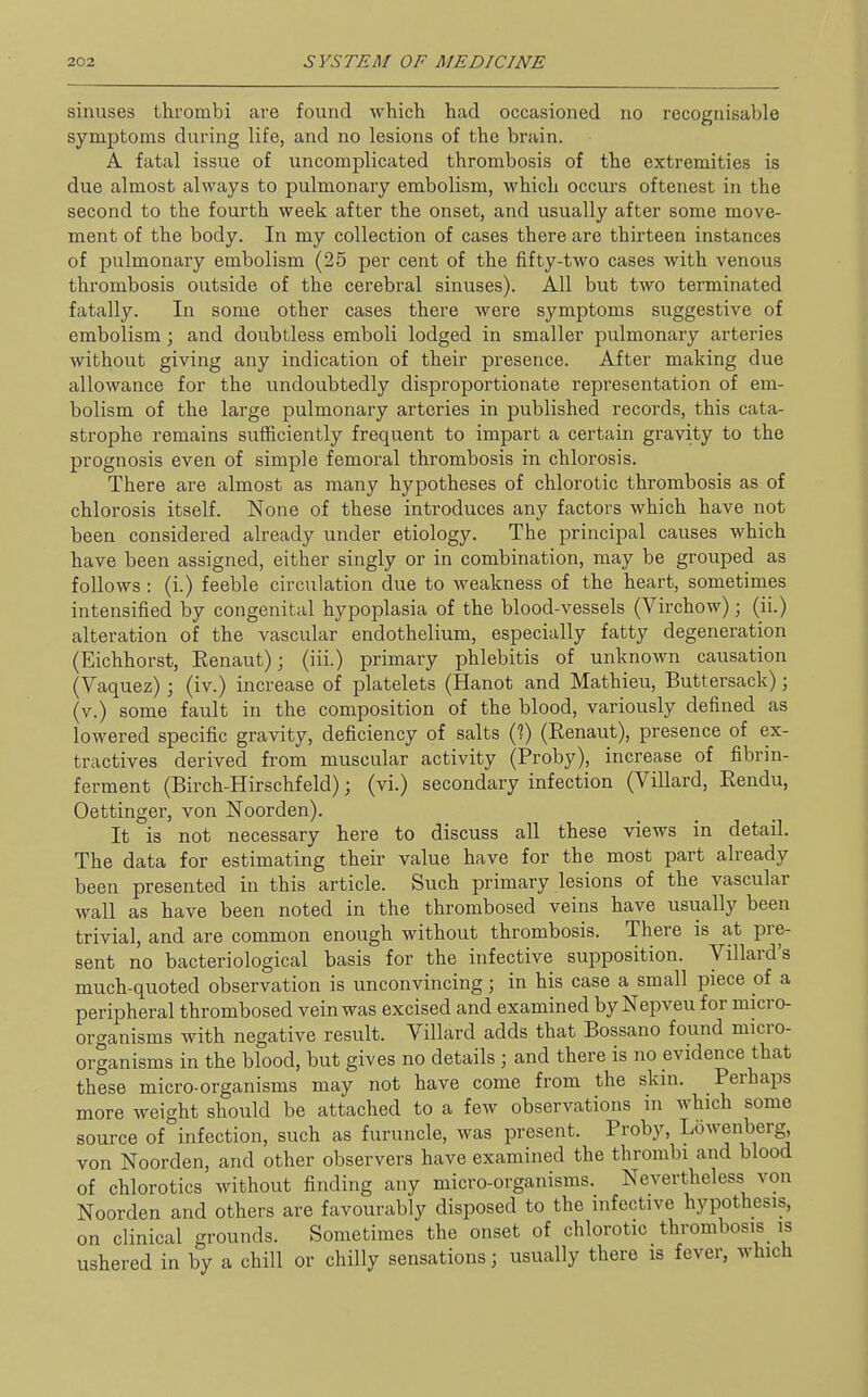 sinuses thrombi are found which had occasioned no recognisable symptoms during life, and no lesions of the brain. A fatal issue of uncomplicated thrombosis of the extremities is due almost always to pulmonary embolism, which occurs oftenest in the second to the fourth week after the onset, and usually after some move- ment of the body. In my collection of cases there are thirteen instances of pulmonary embolism (25 per cent of the fifty-two cases with venous thrombosis outside of the cerebral sinuses). All but two terminated fatally. In some other cases there were symptoms suggestive of embolism; and doubtless emboli lodged in smaller pulmonary arteries without giving any indication of their presence. After making due allowance for the undoubtedly disproportionate representation of em- bolism of the large pulmonary arteries in published records, this cata- strophe remains sufficiently frequent to impart a certain gravity to the prognosis even of simple femoral thrombosis in chlorosis. There are almost as many hypotheses of chlorotic thrombosis as of chlorosis itself. None of these introduces any factors which have not been considered already under etiology. The principal causes which have been assigned, either singly or in combination, may be grouped as follows : (i.) feeble circulation due to weakness of the heart, sometimes intensified by congenital hypoplasia of the blood-vessels (Virchow); (ii.) alteration of the vascular endothelium, especially fatty degeneration (Eichhorst, Eenaut); (iii.) primary phlebitis of unknown causation (Vaquez); (iv.) increase of platelets (Hanot and Mathieu, Buttersack); (v.) some fault in the composition of the blood, variously defined as lowered specific gravity, deficiency of salts (?) (Renaut), presence of ex- tractives derived from muscular activity (Proby), increase of fibrin- ferment (Birch-Hirschfeld); (vi.) secondary infection (Villard, Eendu, Oettinger, von Noorden). It is not necessary here to discuss all these views in detail. The data for estimating their value have for the most part already been presented in this article. Such primary lesions of the vascular wall as have been noted in the thrombosed veins have usually been trivial, and are common enough without thrombosis. There is at pre- sent no bacteriological basis for the infective supposition. Villard's much-quoted observation is unconvincing; in his case a small piece of a peripheral thrombosed vein was excised and examined by Nepveu for micro- organisms with negative result. Villard adds that Bossano found micro- organisms in the blood, but gives no details ; and there is no evidence that these micro-organisms may not have come from the skui. Perhaps more weight should be attached to a few observations in which some source of infection, such as furuncle, was present. Proby, Lowenberg von Noorden, and other observers have examined the thrombi and blood of chlorotics without finding any micro-organisms. Nevertheless von Noorden and others are favourably disposed to the infective hypothesis, on clinical grounds. Sometimes the onset of chlorotic thrombosis is ushered in by a chill or chilly sensations; usually there is fever, which