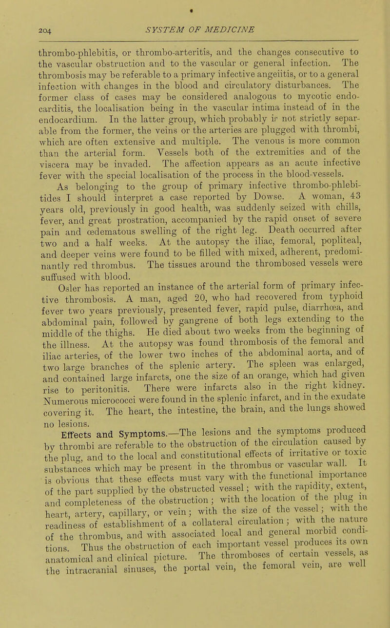 t 204 SYSTEM OF MEDICINE thrombo-plilebitis, or thrombo-arteritis, and the changes consecutive to the vascular obstruction and to the vascular or general infection. The thrombosis may be referable to a primary infective angeiitis, or to a general infection with changes in the blood and circulatory disturbances. The former class of cases may be considered analogous to mycotic endo- carditis, the localisation being in the vascular intima instead of in the endocardium. In the latter group, which probably ir not strictly separ- able from the former, the veins or the arteries are plugged with thrombi, which are often extensive and multiple. The venous is more common than the arterial form. Vessels both of the extremities and of the viscera may be invaded. The affection appears as an acute infective fever with the special localisation of the process in the blood-vessels. As belonging to the group of primary infective thrombo-phlebi- tides I should interpret a case reported by Dowse. A woman, 43 years old, previously in good health, was suddenly seized with chills, fever, and great prostration, accompanied by the rapid onset of severe pain and cedematous swelling of the right leg. Death occurred after two and a half weeks. At the autopsy the iliac, femoral, popliteal, and deeper veins were found to be filled with mixed, adherent, predomi- nantly red thrombus. The tissues around the thrombosed vessels were suffused with blood. Osier has reported an instance of the arterial form of primary infec- tive thrombosis. A man, aged 20, who had recovered from typhoid fever two years previously, presented fever, rapid pulse, diarrhoea, and abdominal pain, followed by gangrene of both legs extending to the middle of the thighs. He died about two weeks from the beginning of the illness. At the autopsy was found thrombosis of the femoral and iliac arteries, of the lower two inches of the abdominal aorta, and of two large branches of the splenic artery. The spleen was enlarged, and contained large infarcts, one the size of an orange, which had given rise to peritonitis. There were infarcts also in the right kidney. Numerous micrococci were found in the splenic infarct, and in the exudate covering it. The heart, the intestine, the brain, and the lungs showed no lesions. j j Effects and Symptoms.—The lesions and the symptoms produced by thrombi are referable to the obstruction of the circulation caused by the plug, and to the local and constitutional effects of irritative or toxic substances which may be present in the thrombus or vascular wall It is obvious that these effects must vary with the functional importance of the part supplied by the obstructed vessel; with the rapidity, extent, and completeness of the obstruction; with the location of the plug m heart, artery, capillary, or vein; with the size of the vessel; with the readiness of establishment of a collateral circulation; with the nature of the thrombus, and with associated local and general morbid condi- tions Thus the obstruction of each important vessel produces its own anatomical and clinical picture. The thromboses of certam vessels, as the intracranial sinuses, the portal vein, the femoral vein, aie well