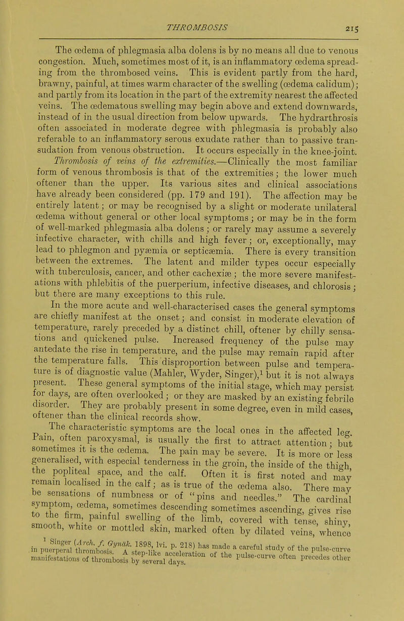 The cedenia of phlegmasia alba dolens is by no means all due to venous congestion. Much, sometimes most of it, is an inflammatory oedema spread- ing from the thrombosed veins. This is evident partly from the hard, brawny, painful, at times warm character of the swelling (oedema calidum); and partly fi'om its location in the part of the extremity nearest the aflfected veins. The oedematous swelling may begin above and extend downwards, instead of in the usual direction from below upwards. The hydrarthrosis often associated in moderate degree with phlegmasia is probably also referable to an inflammatory serous exudate rather than to passive tran- sudation from venous obstruction. It occurs especially in the knee-joint. Thrombosis of veins of the extremities.—Clinically the most familiar form of venous thrombosis is that of the extremities; the lower much often er than the upper. Its various sites and clinical associations have already been considered (pp. 179 and 191). The affection may be entirely latent; or may be recognised by a slight or moderate unilateral oedema without general or other local symptoms; or may be in the form of well-marked phlegmasia alba dolens; or rarely may assume a severely infective character, with chills and high fever; or, exceptionally, may lead to phlegmon and pyajmia or septicasmia. There is every transition between the extremes. The latent and milder types occur especially with tuberculosis, cancer, and other cachexise; the more severe manifest- ations with phlebitis of the puerperium, infective diseases, and chlorosis; but there are many exceptions to this rule. ' In the more acute and well-characterised cases the general symptoms are chiefly manifest at the onset; and consist in moderate elevation of temperature, rarely preceded by a distinct chill, oftener by chilly sensa- tions and quickened pulse. Increased frequency of the pulse may antedate the rise in temperature, and the pulse may remain rapid after the temperature falls. This disproportion between pulse and tempera- ture IS of diagnostic value (Mahler, Wyder, Singer),i but it is not always present. These general symptoms of the initial stage, which may persist for days, are often overlooked; or they are masked by an existing febrile disorder. They are probably present in some degree, even in mild cases, ottener than the clinical records show. The characteristic symptoms are the local ones in the affected leg fain, often paroxysmal, is usually the first to attract attention • but sometimes It is the oedema. The pain may be severe. It is more or less generalised, with especial tenderness in the groin, the inside of the thigh the popliteal space, and the calf. Often it is first noted and may remam localised in the calf; as is true of the oedema also. There may be sensations of numbness or of pins and needles. The cardinal symptom, oedema sometimes descending sometimes ascending, gives rise Loth T'.P''^^ with tinse, shiny, smooth, white or mottled skin, marked often by dilated veins, whence n^^irei;:Si:^7t::^ois^^:!::^Z^^'''^ °^ preLes other