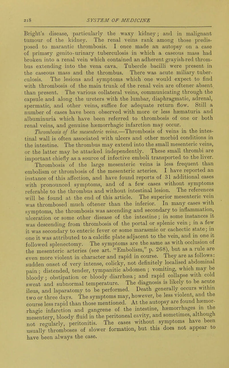 Bright's disease, particularly the waxy kidney; and in malignant tumour of the kidney. The renal veins rank among those predis- posed to marantic thrombosis. I once made an autopsy on a case of primary genito-urinary tuberculosis in which a caseous mass had broken into a renal vein which contained an adherent grayish-red throm- bus extending into the vena cava. Tubercle bacilli were present in the caseous mass and the thrombus. There was acute miliary tuber- culosis. The lesions and symptoms which one would expect to find with thrombosis of the main trunk of the renal vein are oftener absent than present. The various collateral veins, communicating through the capsule and along the ureters with the lumbar, diaphragmatic, adrenal, spermatic, and other veins, suffice for adequate return flow. Still a number of cases have been observed with more or less heematuria and albuminuria which have been referred to thrombosis of one or both renal veins, and genuine hsemorrhagic infarction may occur. Thrombosis of the niesenteriG veins.—Thrombosis of veins in the intes- tinal wall is often associated with ulcers and other morbid conditions in the intestine. The thrombus may extend into the small mesenteric veins, or the latter may be attacked independently. These small thrombi are important chiefly as a source of infective emboli transported to the liver. Thrombosis of the large mesenteric veins is less frequent than embolism or thrombosis of the mesenteric arteries. I have reported an instance of this affection, and have found reports of 31 additional cases with pronounced symptoms, and of a few cases without symptoms referable to the thrombus and without intestinal lesion. The references will be found at the end of this article. The superior mesenteric vein was thrombosed much oftener than the inferior. In many cases with symptoms, the thrombosis was ascending and secondary to inflammation, ulceration or some other disease of the intestine; in some instances it was descending from thrombosis of the portal or splenic vein; in a few it was secondary to enteric fever or some marasmic or cachectic state; in one it was attributed to a calcific plate adjacent to the vein, and in one it followed splenectomy. The symptoms are the same as with occlusion of the mesenteric arteries (see art. Embolism, p. 268), but as a rule are even more violent in character and rapid in course. They are as follows: sudden onset of very intense, colicky, not definitely localised abdominal pain; distended, tender, tympanitic abdomen ; vomiting, which may be bloody; obstipation or bloody diarrhoea; and rapid collapse with cold sweat and subnormal temperature. The diagnosis is likely to be acute ileus, and laparatomy to be performed. Death generally occurs within two or three days. The symptoms may, however, be less violent and the course less rapid than those mentioned. At the autopsy are found hemor- rhagic infarction and gangrene of the intestine, hemorrhages in the mesentery, bloody fluid in the peritoneal cavity, and sometimes although not re-ularly, peritonitis. The cases without symptoms have been usually thromboses of slower formation, but this does not appear to have been always the case.