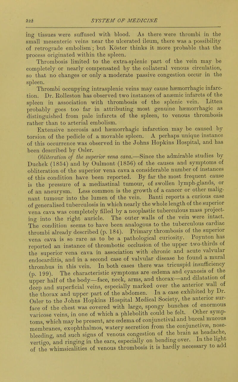 ing tissues were suifused with blood. As there were thrombi in the small mesenteric veins near the ulcerated ileum, there was a possibility of retrograde embolism; but Koster thinks it more probable that the process originated within the spleen. Thrombosis limited to the extra-splenic part of the vein may be completely or nearly compensated by the collateral venous circulation, so that no changes or only a moderate passive congestion occur in the spleen. Thrombi occupying intrasplenic veins may cause haBmorrhagic infarc- tion. Dr. Eolleston has observed two instances of anaemic infarcts of the spleen in association with thrombosis of the splenic vein. Litten probably goes too far in attributing most genuine hsemorrhagic as distinguished from pale infarcts of the spleen, to venous thrombosis rather than to arterial embolism. Extensive necrosis and hsemorrhagic infarction may be caused by torsion of the pedicle of a movable spleen. A perhaps unique instance of this occurrence was observed in the Johns Hopkins Hospital, and has been described by Osier. Obliteration of the superior vena cava.—Since the admirable studies by Duchek (1854) and by Oulmont (1856) of the causes and symptoms of obliteration of the superior vena cava a considerable number of instances of this condition have been reported. By far the most frequent cause is the pressure of a mediastinal tumour, of swollen lymph-glands, or of an aneurysm. Less common is the growth of a cancer or other malig- nant tumour into the lumen of the vein. Banti reports a curious case of generalised tuberculosis in which nearly the whole length of the superior vena cava was completely filled by a neoplastic tuberculous mass project- ing into the right auricle. The outer walls of the vein were intact. The condition seems to have been analogous to the tuberculous cardiac thrombi already described (p. 184). Primary thrombosis of the superior vena cava is so rare as to be a pathological curiosity. Poynton has reported an instance of thrombotic occlusion of the upper two-thirds of the superior vena cava in association with chronic and acute valvular endocarditis, and in a second case of valvular disease he found a mural thrombus in this vein. In both cases there was tricuspid msuflSciency (p 199). The characteristic symptoms are oedema and cyanosis of the upper half of the body—face, neck, arms, and thorax—and dilatation of deep and superficial veins, especially marked over the anterior wall ot the thorax and upper part of the abdomen. In a case exhibited by Dr. Osier to the Johns Hopkins Hospital Medical Society, the anterior sur- face of the chest was covered with large, spongy bunches of enormous vai-icose veins, in one of which a phlebolith could be felt. Other symp- toms, which may be present, are oedema of conjunctival and buccal mucous membranes, exophthalmos, watery secretion from the conjunctivte nose- bleeding, and such signs of venous congestion of the brain as headache vertigo and ringing in the ears, especially on bending over, in the light of the whimsicalities of venous thrombosis it is hardly necessary to add