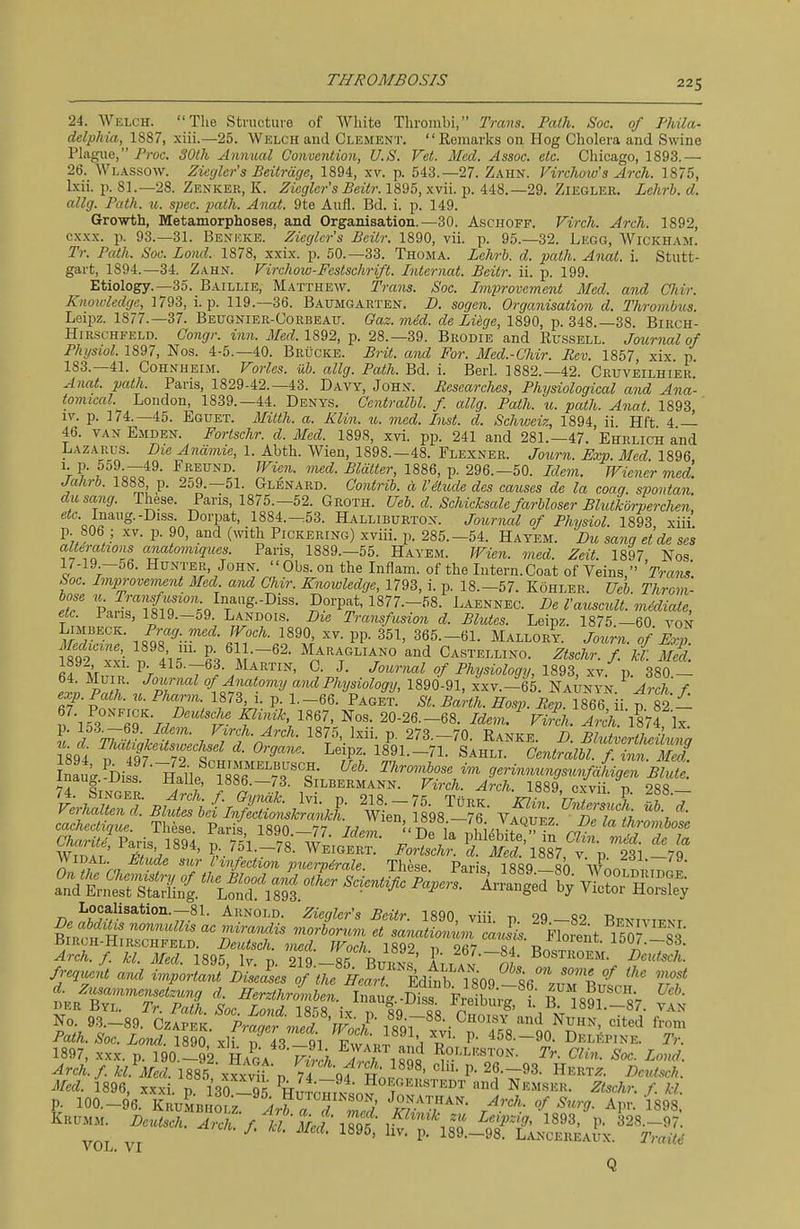 24. Welch. The Structure of White Thrombi, Trans. Path. Soc. of Phila- delphia, 1887, xiii.—25. Welch and Clement. Remarks on Hog Cholera and Swine Plague, Proc. SOlh Annual Convention, U.S. Vet. Med. Assoc. etc. Chicago, 1893.— 26. Wl.\ssow. Ziegler's Beitrdge, 1894, xv. p. 543.-27. Zahn. Virchow's Arch. 1875, Ixii. p. 81.—28. Zenker, K. Ziegler's Beitr. 1895, xvii. p. 448.-29. Zieglek. Lchrh. d. allg. Path. u. spec. path. Anat. 9te Aufl. Bd. i. p. 149. Growth, Metamorphoses, and Organisation.—30. Aschoff. Firch. Arch. 1892, cxxx. p. 93.—31. Beni'-JvE. Ziegler's Beitr. 1890, vii. p. 95.-32. Legg, Wickham. Tr. Path. Soc. Loiul. 1878, xxix. p. 50.—33. Thoma. Lehrh. d. path. Anat. i. Stutt- gart, 1894.—34. Zahn. Virchow-Festschrift. Internat. Beitr. ii. p. 199. Etiology.—35. Baillie, Matthew. Trans. Soc. Improvement Med. and Chir. Knowledge, 1793, i. p. 119.—36. Baumgarten. D. sogen. Organisation d. Thrombus. Leiiw. 1877.—37. Beugnier-Corbeau. Gaz. m6d. de Liege, 1890, p. 348.-38. Birch- Hir-schfeld. Congr. inn. il/ed 1892, p. 28.-39. Brodie and Russell. Journal of Physiol. 1897, Nos. 4-5.-40. Brucke. Brit, and For. Med.-Cliir. Rev. 1857 xix p 183.-41. CoHNHEiM. Varies, vh. allg. Path. Bd. i. Berl. 1882.—42. Cruveilhier.' Anat. path. Paris, 1829-42.-43. Davy, John. Researches, Phijsiological and Ana- tomical. London, 1839.-44. Denys. Oentralhl. f. allg. Path. u. path. Anat 1893 ly. p. 174.-45. Eguet. Milih. a. Klin. u. med. Inst. d. Schiceiz, 1894, ii Hft 4 — 46. van Emden. Fortschr. d. Med. 1898, xvi. pp. 241 and 281.—47. Ehrlich and Lazarus. Die Anamie, 1. Abth. Wien, 1898.—48. Flexner. Journ. Exp. Med 1896 ^r? .^^^o^*^- F^^UNi'- ''^<:i- Blatter, 1886, p. 296.-50. Idem. Wiener med. Jahrb. 1888 p. 2o9.—51. Glenard. Contrih. d I'&ude des causes de la coaq. spontan. dusang. These. Paris, 1875.-52. Groth. Ueb. d. Schicksale farhloser Blutkdrperchen, efc. Inaug.-Diss. Dorpat, 1884.-53. Halliburton. Journal of Physiol. 1893 xiii p. 806 ; XV. p. 90, and (^vith Pickering) xviii. p. 285.-54. Hayem. Du sang etde se's alterations anatomiques. Pans, 1889.-55. Hayem. Wien. med. Zeit. 1897 Nos 1/-19 —56. Hunter, John.  Obs. on the Inflam. of the Intern.Coat of Veins  'Prans' Soc. Improve,mnt Med aM Chir. Knowledge, 1793, i. p. 18.-57. Kohler. Ueb. Throni- iT ''iST7i^^'°\<, T'^■'^'^^^ ^^''P^ 1877.-58. Laennec. De I'axiscult. mMiate, etc. Pans, 1819.-59. Landois. Die Transfusion d. Blutes. Leipz. 1875 —60 von Limbeck. Prag. med. Woch. 1890, xv. pp. 351, 365.-61. Mallory. Journ. of i,p Medicir^ 1898 m. p. 61 .-62. Maragliano and Castellino. Ztschr. f d. M^d. 1892 XXI. p. 415.-63. Martin, C. J. Journal of Physiology, 1893, xv. p. 380 - 64. MuiR. Journal of Anatomy and Physiology, 1890-91, xxv.-65. Naunyn ^ Arch f M. Singer. Arch. f. Gvndk Ivi n 218 —7^; t/tb^ Vr ) ? , Locahsation.-81. Arnold. Ziegler's Beitr. 1890, viii. p 29 -82 B^Nivrrvr ^^^^^tis nonnulhs ac irviraMis morborum et sanationum caJis. Florent 150? 8S f-e,ueit arul ^^2!'^L'lfV'^iTl^^^^^^ ^Iff 1897, XXX. p. 190.-92 HaL f^vI;, i«q^ Roi.leston. Tr. Clin. Soc. Loud. Arch.f kLMed. 1885 xxxv1fi, 74 qf S;.^^^' ^f-^^. Hertz. De^ttsch. Med. 1896, xxxi n 130 or;' ^It^ Hoegerstedt and Nemser. Ztschr. f. M p. 100.-96.KRuLHfLr''i.?rS'T5 /r^'rf Khum. ^ Deutsch. Arch, f tt Met iSg ^.-^S^^J^^, Q