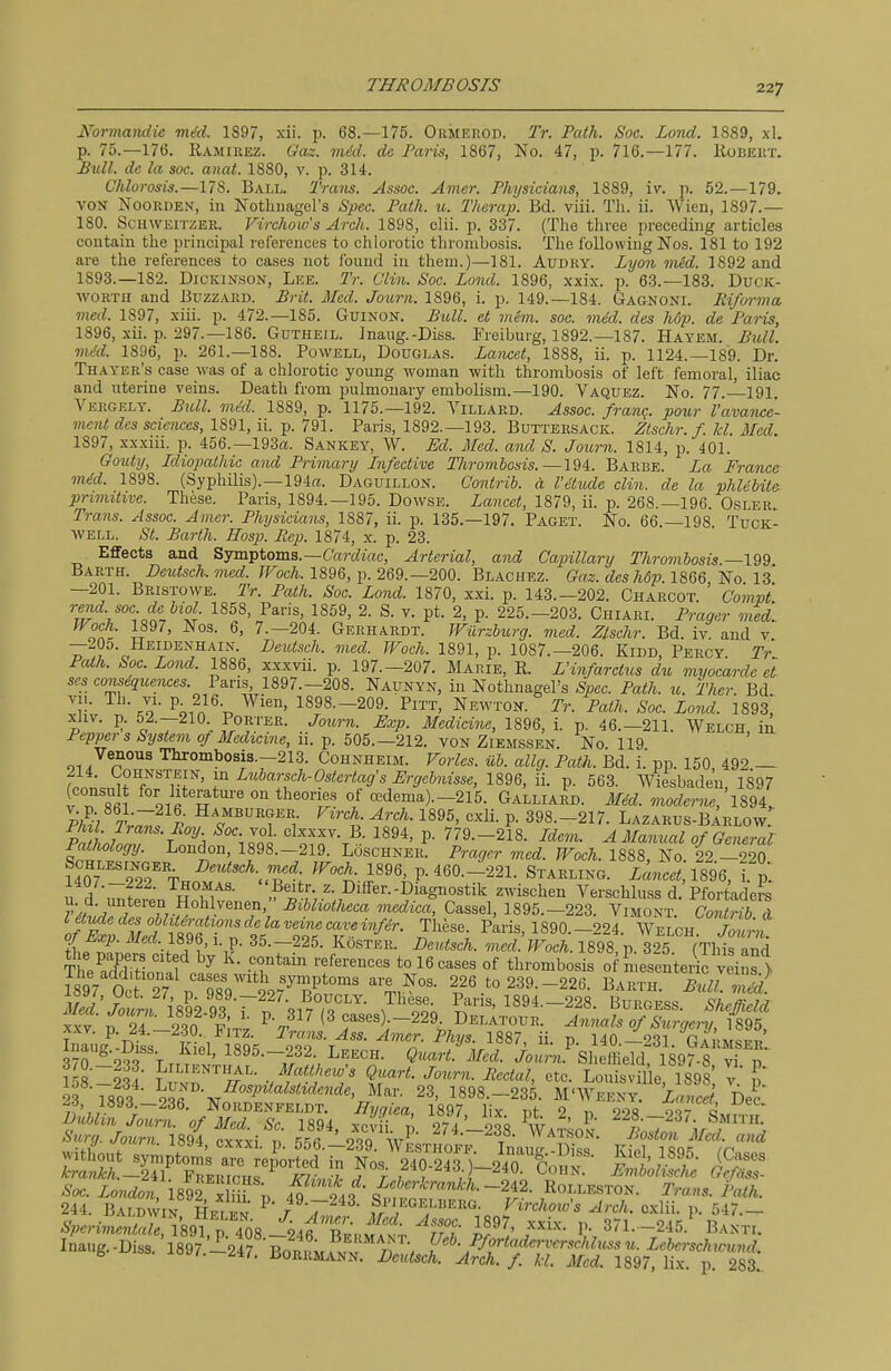 Normandie mid. 1897, xii. p. 68.—175. ORMEnoD. Tr. Path. Soc. Zand. 1889, xl. p. 75.—176. Ramirez. Gaz. mid. de Paris, 1867, No. 47, p. 716.—177. lioEEitx. JSuU. de la soc. anat. 1880, v. p. 314. Chlorosis.—178. Ball. Traiis. Assoc. Amer. Physicians, 1889, iv. p. 52.—179. VON NooRDEN, in Nothuagel's Spec. Path. u. Therap. Bd. viii. Tli. ii. Wien, 1897.— 180. Schweitzer. Virchow's Arch. 1898, clii. p. 337. (The three preceding articles contain the principal references to chlorotic thrombosis. The following Nos. 181 to 192 are the references to cases not found in them.)—181. Audry. Lyoji vied. 1892 and 1893.—182. Dickinson, Lee. Tr. Clin. Soc. Lond. 1896, xxix. p. 63.—183. Duck- AVORTii and Buzzard. Brit. Med. Joiirn. 1896, i. p. 149.—184. Gagnoni. Rifvrma med. 1897, xiii. p. 472.—185. Guinon. Bull, el mem. soc. mud. des hop. de Paris, 1896, xii. p. 297.—186. Gutheil. Inaug.-Diss. Freiburg, 1892.—187. Hayem. Btdl. mdd. 1896, p. 261.—188. Powell, Douglas. Lancet, 1888, ii. p. 1124.—189. Dr. Thayer's case was of a chlorotic young woman with thrombosis of left femoral, iliac and uterine veins. Death from pulmonary embolism.—190. Vaquez. No. 77. 191. Vergely. Bull. vied. 1889, p. 1175.—192. Villard. Assoc. franq. pour I'avance- ment des sciemes, 1891, ii. p. 791. Paris, 1892.-193. Buttersack. Ztschr. f. kl. Med. 1897, xxxni. p. 456.—193«. Sankey, W. Ed. Med. and S. Journ. 1814, p. 401. Gouty, Idiopathic and Primary Infective Tliromhosis.—194. Barbe. La France mid. 1898. (Syphilis).—194rt. Daguillon. Contrib. a. I'etude din. de la phlibite- primitive. These. Paris, 1894.—195. Dowse. Lancet, 1879, ii. p. 268.-196. Osler. Trans. Assoc. Amer. Physicians, 1887, ii. p. 135.-197. Paget. No. 66.—198 Tuck- well. St. Barth. Eosp. Rep. 1874, x. p. 23. Effects and Symptoms.—CWw«, Arterial, and Capillary Thrombosis. Barth. Deutsch.med. ^FocA. 1896, ji. 269.—200. Blachez. Gaz. des h6p. UQQ No 13 —201. Bristowe. Tr. Path. Soc. Lond. 1870, xxi. p. 143.-202. Charcot. Compt rend, soc de biol 1858, Paris, 1859, 2. S. v. pt. 2, p. 225.-203. Chiari. Prager med. Woch. 1897, Nos. 6, 7.—204. Gerhardt. Wiirzburg. med. Zlschr. Bd. iv and v —2O0. Heidenhain. Deutsch. med. Woch. 1891, p. 1087.—206. Kidd, Percy. Tr Path. Soc. Lond. 1886, xxxvii. p. 197.-207. Marie, R. L'infarctus du myocarde et scs consequences. Paris, 1897.—208. Naunyn, in Nothnagel's Spec. Path. u. Ther Bd vu. Th. VI. p^ 216 Wien, 1898.-209. Pitt, Newton. Tr. Path. Soc. Lond. im, xliv. p. 52.-210 Porter. Journ. Exp. Medicine, 1896, i. p. 46.-211. Welch, ia Pepioe?-s52/sfemo/i/ec?ta«e, 11. p. 505.—212. vonZiemssen. No 119 Venous Thrombosis.-213. Cohnheim. Varies, iib. allg. Path. Bd. i. pp. 150 492 — 214. tOHNSTEiN, in Lubarsch-Ostertags Ergebnisse, 1896, ii. p. 563. Wiesbaden 1897 (consult for hteratui'e on theories of cedema).-215. Galliard. Mid. moderne, 1%^^, ki; 7W 1895, exli. p. 398.-217. Lazarus-bIrlow. PaLlnT-?°h It '^o^r-r^- P- 779.-218. Idem. A Manual of General Pathology. London, 1898.-219. Loschner. Prager med. TFoch. 1888, No. 22 -920 U07 99?% Deutsch. med WocJu 1896, p. 460.-221. Starling. Lancet,lSQQ, I p. 1407.-222. Thomas. Beitr. z. Differ.-Diagnostik zwischen Verschluss d. Pfortaders u d. imteren Hohljenen, Bibliotheca medica, Cassel, 1895.-223. Vimont CM I oftl%]:ftST:^^^^^^ Paris, 1890.-224. WELcn'^^ti^ fhfTJ } 35-—225. KosTER. Deutsch. med. Woch. 1898, p. 325. (This and TheSitln 1 -h*^ tol^.^... of thrombosis of mesenteric veins > i897 StT 13 9S9 ?97^.P*°^^ to 239.-226. Barth. Bull. mid. ]S'jo^nfl8q2QTr5-,i7T^ ^^^T.' Pfi^-1894.-228. Burgess. Sheffield XXV n T4 So vJ. ^ cases) -229 Delatour. Annals of Surge^-y, 1895, XXV 2). ^4.-2.30. J^iTz. Trans. Ass. Amer. Phys. 1887, ii. p 140—931 Gv«m«w^ 3?o^2?rV..^^' 1895.-232 Leech. Quart'Med. iaun.^Sleffield 189^8 vi p'' nsZlli n'^r'^'- vf'?,''^' ?r'- ^^''^ «tc. Louisville, 1898, v. I' 93 189^ Lund. 5bs;,z<aM«c^e, Mar. 23, 1898.-235. M'Weeky. Lance Dec wd, 1893 -236. Nordenfeldt. ffj/cjiea, 1897, lix. pt 2 p 228 9-^7 S:t!.i.ri89{Sit 5!!''dv- with^out ^yn.iZ'.''::.''^^^^^^^^^^^ ^iel 1895. (Cases kra7ikh.—2il FnvntrrKi jr;;...-!. j r ; V >i i-ohn. Lmbohsche Gcfiiss- Soc. London IsVi xm v 4^ 243 iul^rTuf'''~^r^- ,^^\'^^'''^'^^■ Trans. Path. 244. Baldwin Hrr ^N ^ /^--^-IS. Si'Iegelberg. Virchow's Arch, cxlii. p. 547.— '89?, p:T08 ^4^bLJ^^^^ pf^'/^- ^ 371. -245.' Banti. Inaug.-Diss. 1897.'l247^0K\Ur 1^^;^^':.^^^^^^^^