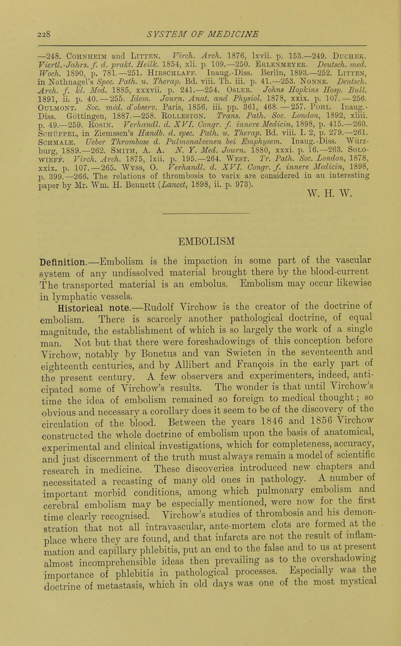 —248. CoHNHEiM and Litten. Virch. Arch. 1876, Ixvii. p. 153.—249. Duchek. Viertl.-Jahrs. f. d. prakt. Heilk. 1854, xli. p. 109.—250. Eklenmeyeu. Deulsch. med. TFoch. 1890, p, 781.—251. Hirschlakf. Iiiaug.-Diss. Berlin, 1893.—252. Lrri'E.v, in Notlinagel's Spec. Path. u. Thcrap. Bd. viii. Th. iii. p. 41.—253. Nonne. Deutsch. Arch. f. kl. Med. 1885, xxxvii. p. 241.—254. Osler. Johns Hopkins Hosp. Ball. 1891, ii. p. 40. — 255. Idein. Journ. Anat. and Physiol. 1878, xxix. p. 107. — 256. OuLMONT. Soc. mM. d'observ. Paris, 1856, iii. pp. 361, 468.—257. Poiil. Inaug.- Diss. Gottingen, 1887.—258. Rolleston. Trans. Path. Soc. London, 1892, xliii. p. 49.—259. Rosin. Verhandl. d. XVI. Congr. f. innere Medicin, 1898, p. 415.—260. ScHUPPEL, in Ziemssen's Handh. d. spec. Path. u. Therap. Bd. viii. I. 2, p. 279.—261. ScHMALE. Ueber Thrombose d. Pulinonalvenen bei Emphysem. Inaug.-Diss. Wiirz- burg, 1889.—262. Smith, A. A. N. Y. Med. Journ. 1880, xxxi. p. 16.-263. Solo- wiEFF. Virch. Arch. 1875, Ixii. p. 195.-264. West. Tr. Path. Soc. London, 1878, xxix. p. 107.—265. Wyss, 0. Verhandl. d. XVI. Congr. f. innere Medicin, 1898, p. 399.—^266. The relations of thrombosis to varix are considered in an interesting paper by Mr. Wm. H. Bennett [Lancet, 1898, ii. p. 973). W. H. W. EMBOLISM Definition.—Embolism is tlie impaction in some part of the vascular system of any undissolved material brought there by the blood-current The transported material is an embolus. Embolism may occur likeAvise in lymphatic vessels. Historieal note.—Rudolf Virchow is the creator of the doctrine of embolism. There is scarcely another pathological doctrine, of equal magnitude, the establishment of which is so largely the work of a single man. Not but that there were foreshadowings of this conception before Virchow, notably by Bonetus and van Sw-ieten in the seventeenth and eighteenth centuries, and by Allibert and rran5ois in the early part of the present century. A few observers and experimenters, indeed, anti- cipated some of Virchow's results. The wonder is that until Virchow's time the idea of embolism remained so foreign to medical thought; so obvious and necessary a corollary does it seem to be of the discovery of the circulation of the blood. Between the years 1846 and 1856 Virchow constructed the whole doctrine of embolism upon the basis of anatomical, experimental and clinical investigations, which for completeness, acciuacy, and just discernment of the truth must always remain a model of scientific research in medicine. These discoveries introduced new chapters and necessitated a recasting of many old ones in pathology. A number of important morbid conditions, among which pulmonary embolism and cerebral embolism may be especially mentioned, were now for the first time clearly recognised. Virchow's studies of thrombosis and his demon- stration that not all intravascular, ante-mortem clots are formed at the place where they are found, and that infarcts are not the result of inflam- mation and capillary phlebitis, put an end to the false and to us at present almost incomprehensible ideas then prevailing as to the overshadowing importance of phlebitis in pathological processes. Especially was the doctrine of metastasis, which in old days was one of the most mystical