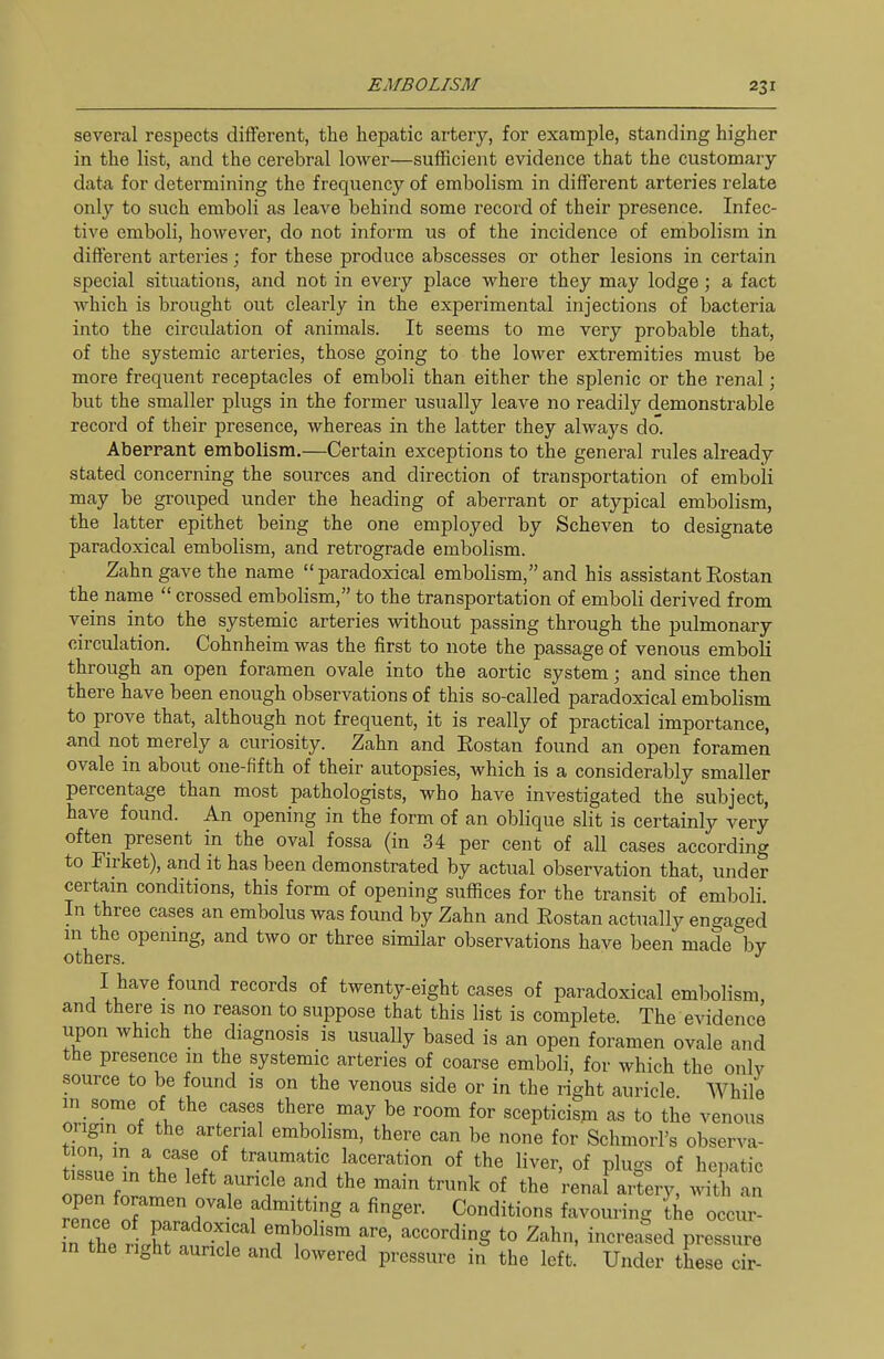 several respects different, the hepatic artery, for example, standing higher in the list, and the cerebral lower—sufficient evidence that the customary- data for determining the frequency of embolism in different arteries relate only to such emboli as leave behind some record of their presence. Infec- tive emboli, however, do not inform us of the incidence of embolism in different arteries; for these produce abscesses or other lesions in certain special situations, and not in every place where they may lodge; a fact which is brought out clearly in the experimental injections of bacteria into the circulation of animals. It seems to me very probable that, of the systemic arteries, those going to the lower extremities must be more frequent receptacles of emboli than either the splenic or the renal; but the smaller plugs in the former usually leave no readily demonstrable record of their presence, whereas in the latter they always do. Aberrant embolism.—Certain exceptions to the general rules already stated concerning the sources and direction of transportation of emboli may be grouped under the heading of aberrant or atypical embolism, the latter epithet being the one employed by Scheven to designate paradoxical embolism, and retrograde embolism. Zahn gave the name paradoxical embolism,and his assistantEostan the name  crossed embolism, to the transportation of emboli derived from veins into the systemic arteries without passing through the pulmonary circulation. Cohnheim was the first to note the passage of venous emboK through an open foramen ovale into the aortic system; and since then there have been enough observations of this so-called paradoxical embolism to prove that, although not frequent, it is really of practical importance, and not merely a curiosity. Zahn and Eostan found an open foramen ovale in about one-fifth of their autopsies, which is a considerably smaller percentage than most pathologists, who have investigated the subject, have found. An opening in the form of an oblique slit is certainly very often present in the oval fossa (in 34 per cent of all cases according to Firket), and it has been demonstrated by actual observation that, under certam conditions, this form of opening suffices for the transit of emboli. In three cases an embolus was found by Zahn and Eostan actually engaged ni the openmg, and two or three similar observations have been made by others. '' I have found records of twenty-eight cases of paradoxical embolism, and there is no reason to suppose that this list is complete. The evidence upon which the diagnosis is usually based is an open foramen ovale and the presence in the systemic arteries of coarse emboli, for which the only source to be found is on the venous side or in the light auricle While in some of the cases there may be room for scepticism as to the venous origin of the arterial embolism, there can be none for Schmorl's observa- t ssn.'in''t>,?l%. ^'^T'^^'l laceration of the liver, of plugs of hepatic on n f^«mP '^ renal artery, with an reC r 7 ' admitting a finger. Conditions favouring Ihe occur- in the rlr^n'M T i^'' T' ^'-^hn, increased pressure in the right auricle and lowered pressure in the left. Under these cir-