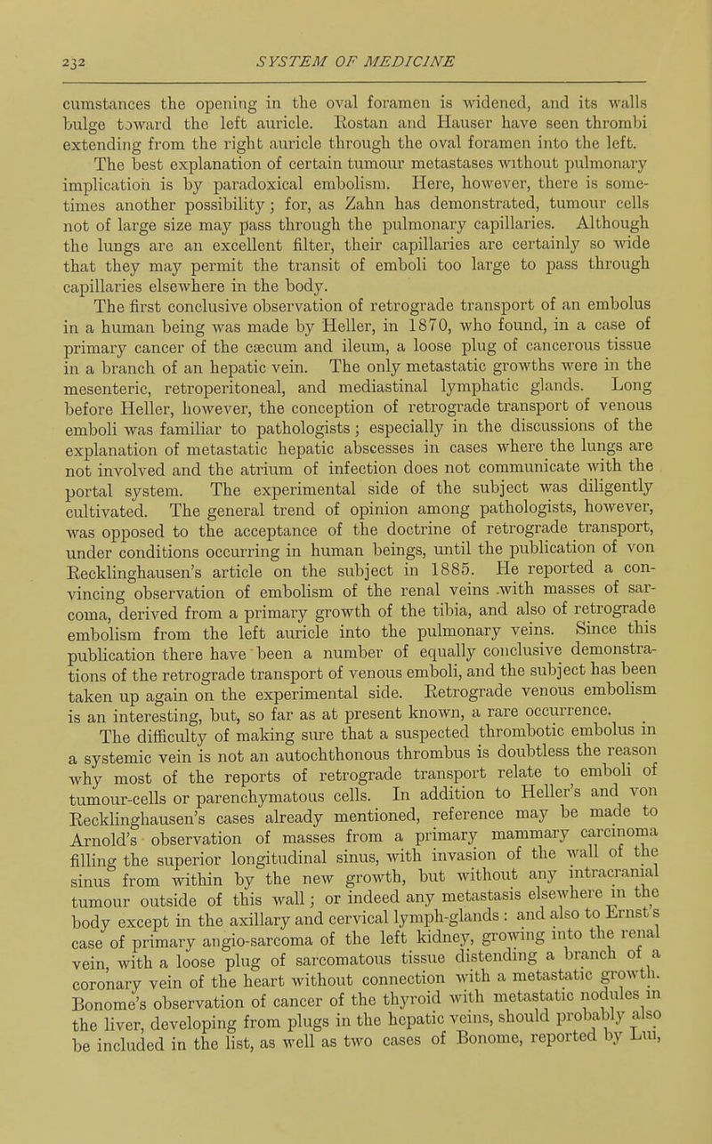 cumstances the opening in the oval foramen is widened, and its walls bulge toward the left auricle. Rostan and Hauser have seen thrombi extending from the right aiiricle through the oval foramen into the left. The best explanation of certain tumour metastases without pulmonary implication is by paradoxical embolism. Here, however, there is some- times another possibility; for, as Zahn has demonstrated, tumour cells not of large size may pass through the pulmonary capillaries. Although the lungs are an excellent filter, their capillaries are certainly so wide that they may permit the transit of emboli too large to pass through capillaries elsewhere in the body. The first conclusive observation of retrograde transport of an embolus in a human being was made by Heller, in 1870, who found, in a case of primary cancer of the csecum and ileum, a loose plug of cancerous tissue in a branch of an hepatic vein. The only metastatic growths were in the mesenteric, retroperitoneal, and mediastinal lymphatic glands. Long before Heller, however, the conception of retrograde transport of venous emboli was familiar to pathologists; especially in the discussions of the explanation of metastatic hepatic abscesses in cases where the lungs are not involved and the atrium of infection does not communicate with the portal system. The experimental side of the subject was diligently cultivated. The general trend of opinion among pathologists, however, was opposed to the acceptance of the doctrine of retrograde transport, under conditions occurring in human beings, until the publication of von Eecklinghausen's article on the subject in 1885. He reported a con- vincing observation of embolism of the renal veins .with masses of sar- coma, derived from a primary growth of the tibia, and also of retrograde embolism from the left auricle into the pulmonary veins. Since this publication there have been a number of equally conclusive demonstra- tions of the retrograde transport of venous emboli, and the subject has been taken up again on the experimental side. Eetrograde venous embolism is an interesting, but, so far as at present known, a rare occurrence. The difficulty of making sure that a suspected thrombotic embolus m a systemic vein is not an autochthonous thrombus is doubtless the reason why most of the reports of retrograde transport relate to emboli of tumour-cells or parenchymatous cells. In addition to Heller's and von Eecklinghausen's cases already mentioned, reference may be made to Arnold's observation of masses from a primary mammary carcinoma filling the superior longitudinal sinus, with invasion of the wall of the sinus from within by the new growth, but without any intracranial tumour outside of this wall; or indeed any metastasis elsewhere m the body except in the axillary and cervical lymph-glands : and also to Lrnsts case of primary angio-sarcoma of the left kidney, growing into the renal vein with a loose plug of sarcomatous tissue distending a branch of a coronary vein of the heart without connection with a metastatic growth. Bonome's observation of cancer of the thyroid with metastatic nodules in the liver, developing from plugs in the hepatic veins, should probably alsp be included in the list, as well as two cases of Bonome, reported by Lui,