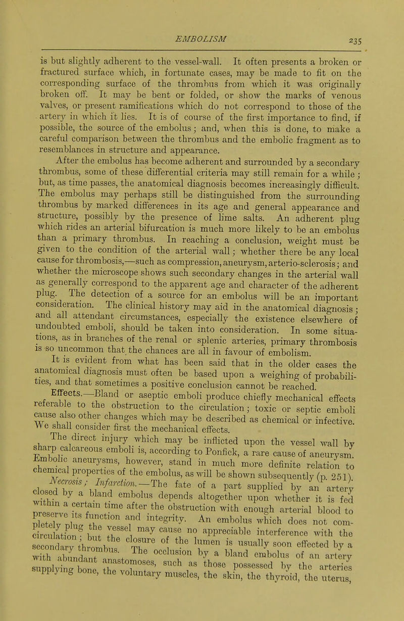 is but slightly adherent to the vessel-wall. It often presents a broken or fractured surface which, in fortunate cases, may be made to fit on the corresponding surface of the thrombus from which it was originally broken off. It may be bent or folded, or show the marks of venous valves, or present ramifications which do not correspond to those of the artery in which it lies. It is of course of the first importance to find, if possible, the source of the embolus; and, when this is done, to make a careful comparison between the thrombus and the embolic fragment as to resemblances in structure and appearance. After the embolus has become adherent and surrounded by a secondary thrombus, some of these differential criteria may still remain for a while ; but, as time passes, the anatomical diagnosis becomes increasingly difficult. The embolus may perhaps still be distinguished from the surrounding thrombus by marked differences in its age and general appearance and structure, possibly by the presence of lime salts. An adherent plug which rides an arterial bifurcation is much more likely to be an embolus than a primary thrombus. In reaching a conclusion, weight must be given to the condition of the arterial wall; whether there be any local cause for thrombosis,—such as compression, aneurysm, arterio-sclerosis j and whether the microscope shows such secondary changes in the arterial wall as generally correspond to the apparent age and character of the adherent plug. The detection of a source for an embolus will be an important consideration. The clinical history may aid in the anatomical diagnosis; and all attendant circumstances, especially the existence elsewhere of undoubted emboli, should be taken into consideration. In some situa- tions, as m branches of the renal or splenic arteries, primary thrombosis IS so uncommon that, the chances are all in favour of embolism. It is evident from what has been said that in the older cases the anatomical diagnosis must often be based upon a weighing of probabili- ties, and that sometimes a positive conclusion cannot be reached. Effects.—Bland or aseptic emboli produce chiefly mechanical effects reierab e to the obstruction to the circulation; toxic or septic emboli cause also other changes which may be described as chemical or infective We shall consider first the mechanical efiects. The direct injury which may be inflicted upon the vessel wall by sharp calcareous emboli is, according to Ponfick, a rare cause of aneurysm i.mbol.c aneurysms, however, stand in much more definite relation to chemical properties of the embolus, as will be shown subsequently (p 251) /,./J„-di,,,_The fate of a part supplied by an artery dosed by a bland embolus depends altogether upon whether it Is ej Tes rve ZT ^^'f-^^ obstruction with enough arterial blood to Ely nlu. r T'^ -^^^b does not com- Sktion^ bl 1 ^'^ appreciable interference with the s con^^^^^^^^ ^^r ° i« «oon effected by a sClyinrbone ^ T'f^'^ ^ '^^^ P°^««^^«d ^7 the arterie^ supplying bone, the voluntary muscles, the skin, the thyroid, the uterus