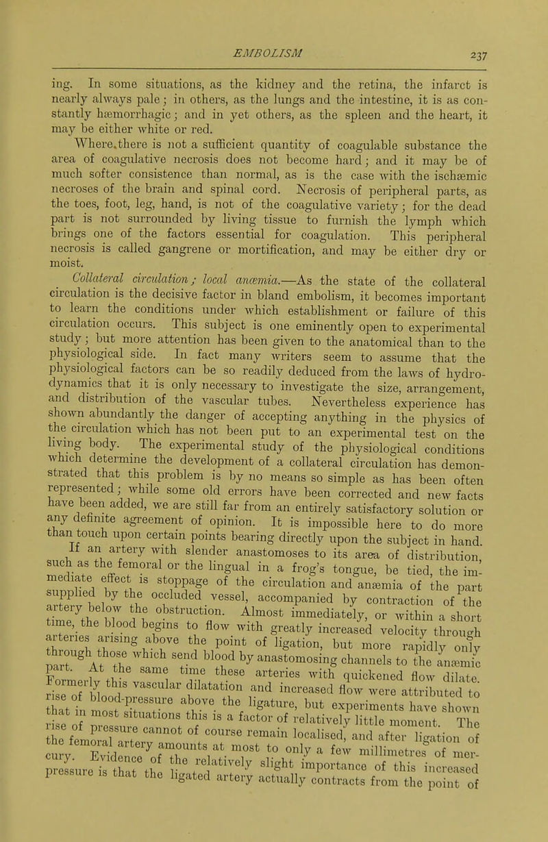 ing. In some situations, as the kidney and the retina, the infarct is nearly ahvays pale; in others, as the lungs and the intestine, it is as con- stantly hsemorrhagic; and in yet others, as the spleen and the heart, it may be either white or red. Where.there is not a sufficient quantity of coagulable substance the area of coagulative necrosis does not become hard; and it may be of much softer consistence than normal, as is the case with the ischEemic necroses of the brain and spinal cord. Necrosis of peripheral parts, as the toes, foot, leg, hand, is not of the coagulative variety; for the dead part is not surrounded by living tissue to furnish the lymph which brings one of the factors essential for coagulation. This peripheral necrosis is called gangrene or mortification, and may be either dry or moist. Collateral circulation; local ancemia.—As the state of the collateral circulation is the decisive factor in bland embolism, it becomes important to learn the conditions under which establishment or failure of this circulation occurs. This subject is one eminently open to experimental study; but more attention has been given to the anatomical than to the physiological side. In fact many writers seem to assume that the physiological factors can be so readily deduced from the laws of hydro- dynamics that it is only necessary to investigate the size, arrangement, and distribution of the vascular tubes. Nevertheless experience has shown abundantly the danger of accepting anything in the physics of the circidation which has not been put to an experimental test on the living body. The experimental study of the physiological conditions which determme the development of a collateral circulation has demon- strated that this problem is by no means so simple as has been often represented; while some old errors have been corrected and new facts have been added, we are still far from an entirely satisfactory solution or any definite agreement of opinion. It is impossible here to do more than touch upon certain points bearing directly upon the subject in hand It an artery with slender anastomoses to its area of distribution, such as the femoral or the lingual in a frog's tongue, be tied, the im! mediate effect is stoppage of the circulation and anemia of he part supphed bythe occluded vessel, accompanied by contraction of^the artery below the obstruction. Almost immediately, or within a short time the blood begins to flow with greatly increased veloc f; though ar enes arising above the point of ligation, but more rapidly only At the ' -astomosing channels to the Tn^mic part. At the same time these arteries with quickened flow dilate Sfnt^n^'^ . l'^' experiments have shown Hse o Z ^ «^ '-^I'^tively little moment. The he femS ? ''^^^ localisedf and after ligation o cZl only a few millimetres^f n^.! pressure is that th ^/-^^'^^^r^y ^I'S^t importance of this increased piessuie IS that the ligated artery actually contracts from the point of