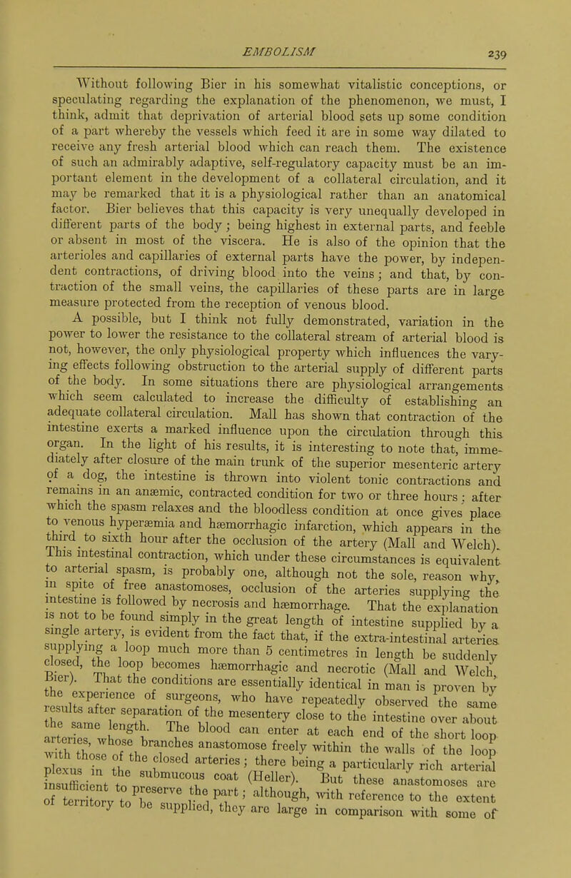 Without following Bier in his somewhat vitalistic conceptions, or speculating regarding the explanation of the phenomenon, we must, I think, admit that deprivation of arterial blood sets up some condition of a part whereby the vessels which feed it are in some way dilated to receive any fresh arterial blood which can reach them. The existence of such an admii-ably adaptive, self-regulatory capacity must be an im- portant element in the development of a collateral circulation, and it may be remarked that it is a physiological rather than an anatomical factor. Bier believes that this capacity is very unequally developed in dilierent parts of the body; being highest in external parts, and feeble or absent in most of the viscera. He is also of the opinion that the arterioles and capillaries of external parts have the power, by indepen- dent contractions, of driving blood into the veins j and that, by con- traction of the small veins, the capillaries of these parts are in large measure protected from the reception of venous blood. A possible, but I think not fully demonstrated, variation in the power to lower the resistance to the collateral stream of arterial blood is not, however, the only physiological property which influences the vary- ing effects following obstruction to the arterial supply of different parts of the body. In some situations there are physiological arrangements which seem calculated to increase the difficulty of establishing an adequate collateral circulation. Mall has shown that contraction of the intestine exerts a marked influence upon the circulation through this organ. In the light of his results, it is interesting to note that, imme- diately after closure of the main tnmk of the superior mesenteric artery of a dog, the intestine is thrown into violent tonic contractions and remams m an anaemic, contracted condition for two or three hours • after which the spasm relaxes and the bloodless condition at once gives place to venous hyperaemia and hsemorrhagic infarction, which appears in the third to sixth hour after the occlusion of the artery (Mall and Welch) Ihis intestinal contraction, which under these circumstances is equivalent to arterial spasm, is probably one, although not the sole, reason why in spite of free anastomoses, occlusion of the arteries supplying the intes ine is followed by necrosis and hemorrhage. That the explanation IS not to be found simply in the great length of intestine supplied by a single artery, IS evident from the fact that, if the extra-intestinal arteries supplying a loop much more than 5 centimetres in length be suddenly tZ\ ^^ T T'' ^^'^^^^l^^gic and necrotic (Mall and Welch, Bier). That the conditions are essentially identical in man is proven by the experience of surgeons, who have repeatedly observed the same rtmtlenX^'^^^ of the mesentery c Je to th'e intestii. ott aW arter es wlni \ ^'-^^^ °f the short loop plexus the ^''''^ '.^^ particularly rich arterial FnsXient to r ^^^^^ anastomoses are of terr orv toT^''' f\ ' ''^^'^^S^' '^^ '^^^'^^'^ the extent territory to be supplied, they are large in comparison ynth some of