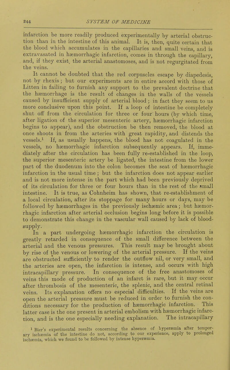 infarction be more readily produced experimentally by arterial obstruc- tion than in the intestine of this animal. It is, then, quite certain that the blood which accumulates in the capillaries and small veins, and is extravasated in haemorrhagic infarction, comes in through the capillary, and, if they exist, the arterial anastomoses, and is not regurgitated from the veins. It cannot be doubted that the red corpuscles escape by diapedesis, not by rhexis; but our experiments are in entire accord with those of Litten in failing to furnish any support to the prevalent doctrine that the haemorrhage is the result of changes in the walls of the vessels caused by insufficient supply of arterial blood; in fact they seem to us more conclusive upon this point. If a loop of intestine be completely shut off from the circulation for three or four hours (by which time, after ligation of the superior mesenteric artery, haemorrhagic infarction begins to appear), and the obstruction be then removed, the blood at once shoots in from the arteries with great rapidity, and distends the vessels.^ If, as usually happens, the blood has not coagulated in the vessels, no haemorrhagic infarction subsequently appears. If, imme- diately after the circulation has been fully re-established in the loop, the superior mesenteric artery be ligated, the intestine from the lower part of the duodenum into the colon becomes the seat of haemorrhagic infarction in the usual time; but the infarction does not appear earlier and is not more intense in the part which had been previously deprived of its circulation for three or four hours than in the rest of the small intestine. It is true, as Cohnheim has shown, that re-establishment of a local circulation, after its stoppage for many hours or days, may be followed by haemorrhages in the previously ischsemic area; but haemor- rhagic infarction after arterial occlusion begins long before it is possible to demonstrate this change in the vascular wall caused by lack of blood- In a part undergoing haemorrhagic infarction the circulation is greatly retarded in consequence of the small difference between the arterial and the venous pressures. This result may be brought about by rise of the venous or lowering of the arterial pressure. If the veins are obstructed sufficiently to render the outflow nil, or very small, and the arteries are open, the infarction is intense, and occurs with high intracapillary pressure. In consequence of the free anastomoses of veins this mode of production of an infarct is rare, but it may occur after thrombosis of the mesenteric, the splenic, and the central retinal veins. Its explanation offers no especial difficulties. If the veins are open the arterial pressure must be reduced in order to furnish the con- ditions necessary for the production of haemorrhagic infarction. This latter case is the one present in arterial embolism with haemorrhagic infarc- tion, and is the one especially needing explanation. The intracapillary ' Bier's e.xperimental results concerning tlie absence of liy])er.'Emia after tempor- ary iscli£cmia of the intestine do not, according to our experience, apply to prolonged ischsemia, which we found to be followed by intense hypersemia.