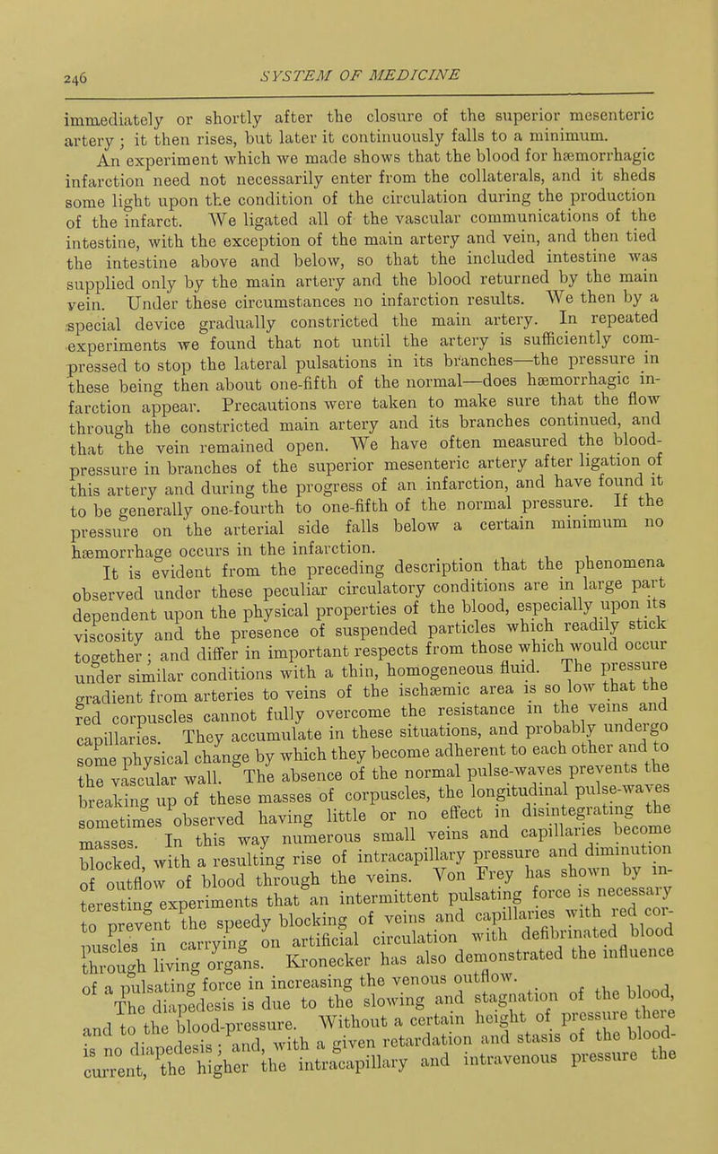 immediately or shortly after tlie closure of the superior mesenteric artery ; it then rises, but later it continuously falls to a minimum. An experiment which we made shows that the blood for hsemorrhagic infarction need not necessarily enter from the collaterals, and it sheds some light upon the condition of the circulation during the production of the infarct. We ligated all of the vascular communications of the intestine, with the exception of the main artery and vein, and then tied the intestine above and below, so that the included intestine was supplied only by the main artery and the blood returned by the main vein. Under these circumstances no infarction results. We then by a ■special device gradually constricted the main artery. In repeated experiments we found that not until the artery is sufficiently com- pressed to stop the lateral pulsations in its branches—the pressure in these being then about one-fifth of the normal—does haemorrhagic in- farction appear. Precautions were taken to make sure that the flow through the constricted main artery and its branches continued, and that the vein remained open. We have often measured the blood- pressure in branches of the superior mesenteric artery after ligation of this artery and during the progress of an infarction, and have found it to be generally one-fourth to one-fifth of the normal pressure. If the pressure on the arterial side falls below a certain minimum no haemorrhage occurs in the infarction. It is evident from the preceding description that the phenomena observed under these peculiar circulatory conditions are m large part dependent upon the physical properties of the blood, especially upon its viscosity and the presence of suspended particles which readily stick together ; and differ in important respects from those which would occur under similar conditions with a thin, homogeneous fluid. The pressure gradient from arteries to veins of the ischsemic area is so low that the red corpuscles cannot fully overcome the resistance in the veins and capillar es. They accumulate in these situations, and probably undergo oS physical cha'nge by which they become adherent to each other and to the vascular wall. The absence of the normal pulse-waves prevents the br aJing up of these masses of corpuscles, the longitudinal pulse-wa Jometim'es'observed having little or no effect m ^^^^^^ masses In this way numerous small veins and capillaues become blocked, w th a resulting rise of intracapillary pressure and diminution o outflow of blood through the veins. Von Frey has shown by in- t rest nrexperiments that an intermittent pulsating force - necessary 0 pr vent the speedy blocking of veins and capillaries -^th red cor^ misdes in carrying on artificial circulation with defibrinated blood iZugh Hving organs. Kronecker has also demonstrated the influence of a Dulsating force in increasing the venous outflow. . , i The dhpedcsis is due to the slowing and stagnation of the blood, thpCod pi^ssure Without a certain height of pressure there and to the ^loj^^^fP^^y^;^^^ ^ retardation and stasis of the blood-