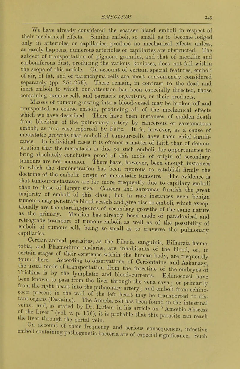 We have already considered the coarser bland emboli in respect of their mechanical eflects. Similar emboli, so small as to become lodged only in arterioles or capillaries, produce no mechanical effects unless, as rarely happens, numerous arterioles or capillaries are obstructed. The subject of transportation of pigment granules, and that of metallic and carboniferous dust, producing the various konioses, does not fall within the scope of this article. On account of certain special features, emboli of air, of fat, and of parenchyma-cells are most conveniently considered separately (pp. 254-259). There remain, in contrast to the dead and inert emboli to which our attention has been especially directed, those containing tumoui'-cells and parasitic organisms, or their products. Masses of tumour growing into a blood-vessel may be broken off and transported as coarse emboli, producing all of the mechanical effects which we have described. There have been instances of sudden death from blocking of the pulmonary artery by cancerous or sarcomatous emboli, as in a case reported by Feltz. It is, however, as a cause of metastatic growths that emboli of tumour-cells have their chief signifi- cance. In individual cases it is oftener a matter of faith than of demon- stration that the metastasis is due to such emboli, for opportunities to bring absolutely conclusive proof of this mode of origin of secondary tumours are not common. There have, however, been enough instances m which the demonstration has been rigorous to establish firmly the doctrine of the embolic origin of metastatic tumours. The evidence is that tumour-metastases are far more frequently due to capillary emboli than to those of larger size. Cancers and sarcomas furnish the great majority of emboli of this class; but in rare instances even benign tumours may penetrate blood-vessels and give rise to emboli, which excep- tionally are the starting-points of secondary growths of the same nature as the primary. Mention has already been made of paradoxical and retrograde transport of tumour-emboli, as well as of the possibility of emboli of tumour-cells being so small as to traverse the pulmonary capillaries. ^ ^ Certain animal parasites, as the Filaria sanguinis, Bilharzia h^ema- tobia, and Plasmodium malarige, are inhabitants of the blood or in certain stages of their existence within the human body, are frequently found there. According to observations of Cerfontaine and Askanazy the usual mode of transportation from the intestine of the embryos of Trichina is by the lymphatic and blood-currents. Echinococci have been known to pass from the liver through the vena cavaj or primarily !^ ^^<^„*^«P^^^^°^^y ^i-tery; and emboli from echino rt oSawV' --11 of the left heart may be transported to dis- tant oigans (Davaine). The Amoeba coli has been found in the intestinal On account of their frequency and serious consequences infective emboli containing pathogenetic bacteria are of especial signTficance Such