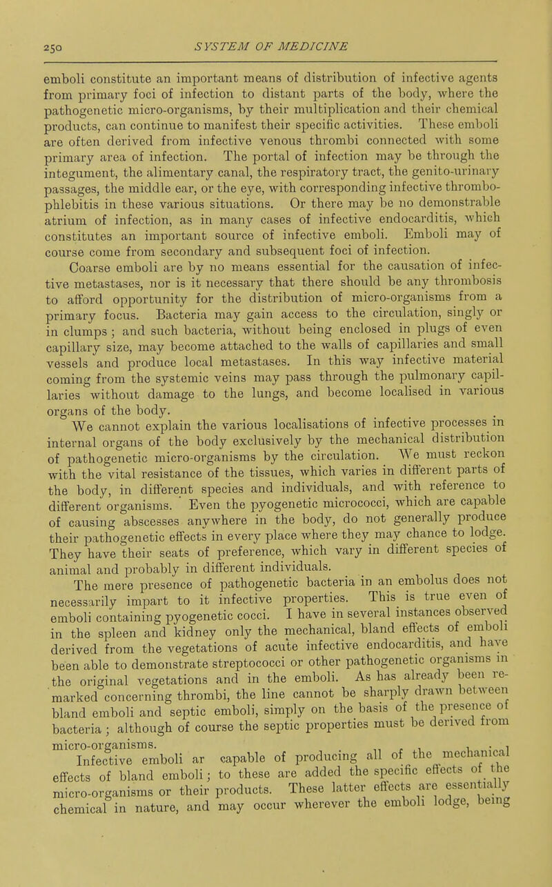 emboli constitute an important means of distribution of infective agents from primary foci of infection to distant parts of the body, where the pathogenetic micro-organisms, by their multiplication and their chemical products, can continue to manifest their specific activities. These emboli are often derived from infective venous thrombi connected with some primary area of infection. The portal of infection may be through the integument, the alimentary canal, the respiratory tract, the genito-urinary passages, the middle ear, or the eye, with corresponding infective thrombo- phlebitis in these various situations. Or there may be no demonstrable atrium of infection, as in many cases of infective endocarditis, which constitutes an important source of infective emboli. Emboli may of course come from secondary and subsequent foci of infection. Coarse emboli are by no means essential for the causation of infec- tive metastases, nor is it necessary that there should be any thrombosis to afford opportunity for the distribution of micro-organisms from a primary focus. Bacteria may gain access to the circulation, singly or in clumps ; and such bacteria, without being enclosed in plugs of even capillary size, may become attached to the walls of capillaries and small vessels and produce local metastases. In this way infective material coming from the systemic veins may pass through the pulmonary capil- laries without damage to the lungs, and become localised in various organs of the body. We cannot explain the various localisations of infective processes m internal organs of the body exclusively by the mechanical distribution of pathogenetic micro-organisms by the circulation. We must reckon with the vital resistance of the tissues, which varies in different parts of the body, in different species and individuals, and with reference to different organisms. ' Even the pyogenetic micrococci, which are capable of causing abscesses anywhere in the body, do not generally produce their pathogenetic effects in every place where they may chance to lodge. They have their seats of preference, which vary in different species of animal and probably in different individuals. The mere presence of pathogenetic bacteria in an embolus does not necessarily impart to it infective properties. This is true even of emboli containing pyogenetic cocci. I have in several instances observed in the spleen and kidney only the mechanical, bland effects of emboli derived from the vegetations of acute infective endocarditis, and have been able to demonstrate streptococci or other pathogenetic organisms in the original vegetations and in the emboli. As has already been re- marked concerning thrombi, the line cannot be sharply drawn between bland emboli and septic emboli, simply on the basis of the presence of bacteria; although of course the septic properties must be derived from micro-organisms. , , i. • i Infective emboli ar capable of producing all of the mechanical effects of bland emboli; to these are added the specific effects of the micro-organisms or their products. These latter effects are essentially chemical in nature, and may occur wherever the emboli lodge, being