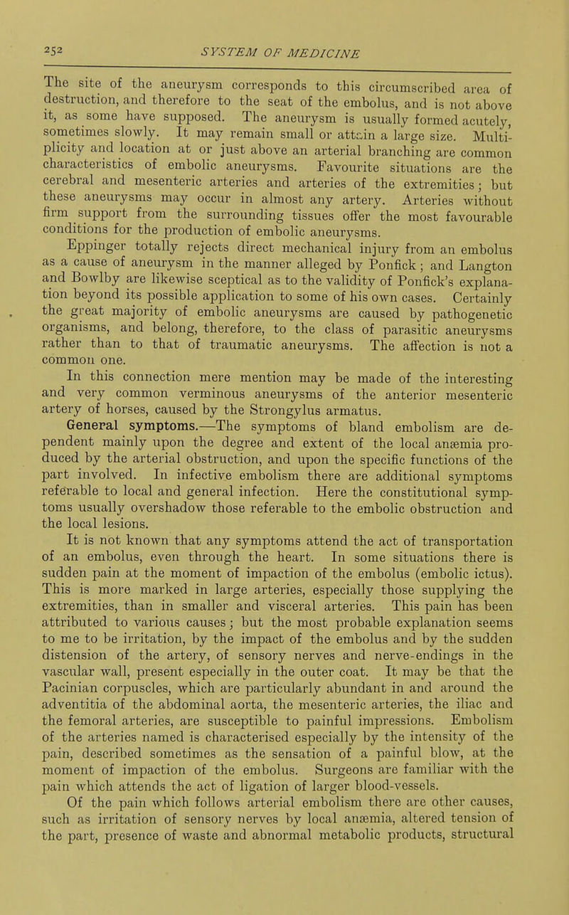 The site of the aneurysm corresponds to this circumscribed area of destruction, and therefore to the seat of the embolus, and is not above it, as some have supposed. The aneurysm is usually formed acutely, sometimes slowly. It may remain small or atta,in a large size. Multi- plicity and location at or just above an arterial branching are common characteristics of embolic aneurysms. Favourite situations are the cerebral and mesenteric arteries and arteries of the extremities; but these aneurysms may occur in almost any artery. Arteries without firm support from the surrounding tissues offer the most favourable conditions for the production of embolic aneurysms. Eppinger totally rejects direct mechanical injury from an embolus as a cause of aneurysm in the manner alleged by Ponfick; and Langton and Bowlby are likewise sceptical as to the validity of Ponfick's explana- tion beyond its possible application to some of his own cases. Certainly the great majority of embolic aneurysms are caused by pathogenetic organisms, and belong, therefore, to the class of parasitic aneurysms rather than to that of traumatic aneurysms. The affection is not a common one. In this connection mere mention may be made of the interesting and very common verminous aneurysms of the anterior mesenteric artery of horses, caused by the Strongylus armatus. General symptoms.—The symptoms of bland embolism are de- pendent mainly upon the degree and extent of the local anaemia pro- duced by the arterial obstruction, and upon the specific functions of the part involved. In infective embolism there are additional symptoms referable to local and general infection. Here the constitutional symp- toms usually overshadow those referable to the embolic obstruction and the local lesions. It is not known that any symptoms attend the act of transportation of an embolus, even through the heart. In some situations there is sudden pain at the moment of impaction of the embolus (embolic ictus). This is more marked in large arteries, especially those supplying the extremities, than in smaller and visceral arteries. This pain has been attributed to various causes; but the most probable explanation seems to me to be irritation, by the impact of the embolus and by the sudden distension of the artery, of sensory nerves and nerve-endings in the vascular wall, present especially in the outer coat. It may be that the Pacinian corpuscles, which are particularly abundant in and around the adventitia of the abdominal aorta, the mesenteric arteries, the iliac and the femoral arteries, are susceptible to painful impressions. Embolism of the arteries named is characterised especially by the intensity of the pain, described sometimes as the sensation of a painful blow, at the moment of impaction of the embolus. Surgeons are familiar with the 23ain which attends the act of ligation of larger blood-vessels. Of the pain which follows arterial embolism there are other causes, such as irritation of sensory nerves by local anaemia, altered tension of the part, presence of waste and abnormal metabolic products, structural