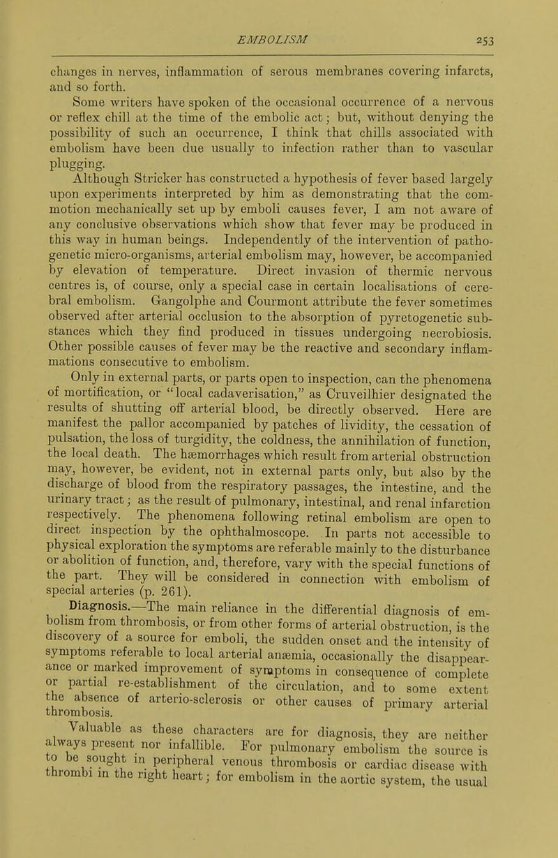 changes in nerves, inflammation of serous membranes covering infarcts, and so forth. Some writers have spoken of the occasional occurrence of a nervous or reflex chill at the time of the embolic act; but, without denying the possibility of such an occurrence, I think that chills associated with embolism have been due usually to infection rather than to vascular plugging. Although Strieker has constructed a hypothesis of fever based largely upon experiments interpreted by him as demonstrating that the com- motion mechanically set up by emboli causes fever, I am not aware of any conclusive observations which show that fever may be produced in this way in human beings. Independently of the intervention of patho- genetic micro-organisms, arterial embolism may, however, be accompanied by elevation of temperature. Direct invasion of thermic nervous centres is, of course, only a special case in certain localisations of cere- bral embolism. Gangolphe and Courmont attribute the fever sometimes observed after arterial occlusion to the absorption of pyretogenetic sub- stances which they find produced in tissues undergoing necrobiosis. Other possible causes of fever may be the reactive and secondary inflam- mations consecutive to embolism. Only in external parts, or parts open to inspection, can the phenomena of mortification, or local cadaverisation, as Cruveilhier designated the results of shutting off arterial blood, be directly observed. Here are manifest the pallor accompanied by patches of lividity, the cessation of pulsation, the loss of turgidity, the coldness, the annihilation of function, the local death. The haemorrhages which result from arterial obstruction may, however, be evident, not in external parts only, but also by the discharge of blood from the respiratory passages, the intestine, and the urinary tract; as the result of pulmonary, intestinal, and renal infarction respectively. The phenomena following retinal embolism are open to direct inspection by the ophthalmoscope. In parts not accessible to physical exploration the symptoms are referable mainly to the disturbance or abolition of function, and, therefore, vary with the special functions of the part. They will be considered in connection with embolism of special arteries (p. 261). Diagnosis.—The main reliance in the diff'erential diagnosis of em- bolism from thrombosis, or from other forms of arterial obstruction is the discovery of a source for emboli, the sudden onset and the intensity of symptoms referable to local arterial anaemia, occasionally the disappear- ance or marked improvement of symptoms in consequence of complete or partial re-establishment of the circulation, and to some extent the absence of arterio-sclerosis or other causes of primary arterial thrombosis. Valuable as these characters are for diagnosis, they are neither always present nor infallible. For pulmonary embolism the source is to be sought in peripheral venous thrombosis or cardiac disease with thrombi in the right heart; for embolism in the aortic system, the usual