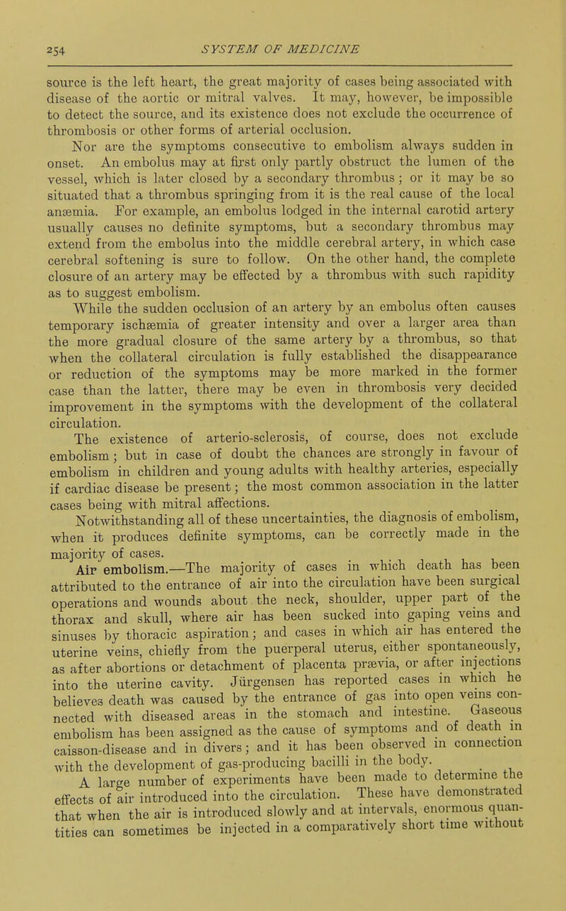 source is the left heart, the great majority of cases being associated with disease of the aortic or mitral valves. It may, however, be impossible to detect the source, and its existence does not exclude the occurrence of thrombosis or other forms of arterial occlusion. Nor are the symptoms consecutive to embolism always sudden in onset. An embolus may at fii-st only partly obstruct the lumen of the vessel, which is later closed by a secondary thrombus; or it may be so situated that a thrombus springing from it is the real cause of the local anaemia. For example, an embolus lodged in the internal carotid artery usually causes no definite symptoms, but a secondary thrombus may extend from the embolus into the middle cerebral artery, in which case cerebral softening is sure to follow. On the other hand, the complete closure of an artery may be effected by a thrombus with such rapidity as to suggest embolism. While the sudden occlusion of an artery by an embolus often causes temporary ischsemia of greater intensity and over a larger area than the more gradual closure of the same artery by a thrombus, so that when the collateral circulation is fully established the disappearance or reduction of the symptoms may be more marked in the former case than the latter, there may be even in thrombosis very decided improvement in the symptoms with the development of the collateral circulation. The existence of arterio-sclerosis, of course, does not exclude embolism ; but in case of doubt the chances are strongly in favour of embolism in children and young adults with healthy arteries, especially if cardiac disease be present; the most common association in the latter cases being with mitral affections. Notwithstanding all of these uncertainties, the diagnosis of embolism, when it produces definite symptoms, can be correctly made in the majority of cases. Air embolism.—The majority of cases in which death has been attributed to the entrance of air into the circulation have been surgical operations and wounds about the neck, shoulder, upper part of the thorax and skull, where air has been sucked into gaping vems and sinuses by thoracic aspiration; and cases in which air has entered the uterine veins, chiefiy from the puerperal uterus, either spontaneously, as after abortions or detachment of placenta praevia, or after mjections into the uterine cavity. Jiirgensen has reported cases m which he believes death was caused by the entrance of gas into open veins con- nected with diseased areas in the stomach and intestine. Gaseous embolism has been assigned as the cause of symptoms and of death in caisson-disease and in divers; and it has been observed in connection with the development of gas-producing bacilli in the body. _ A large number of experiments have been made to determine the effects of air introduced into the circulation. These have demonstrated that when the air is introduced slowly and at intervals, enormous quan- tities can sometimes be injected in a comparatively short time without