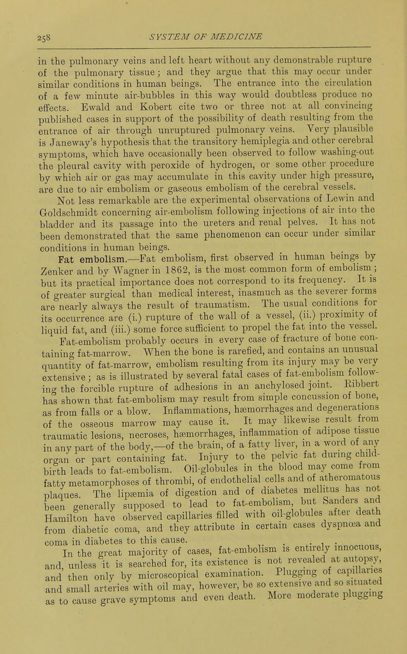 in the pulmonary veins and left heart without any demonstrable rupture of the pulmonary tissue; and they argue that this may occur under similar conditions in human beings. The entrance into the circulation of a few minute air-bubbles in this way would doubtless produce no effects. Ewald and Kobert cite two or three not at all convincing published cases in support of the possibility of death resulting from the entrance of air through unruptured pulmonary veins. Very plausible is Janeway's hypothesis that the transitory hemiplegia and other cerebral symptoms, which have occasionally been observed to follow washing-out the pleural cavity with peroxide of hydrogen, or some other procedure by which air or gas may accumulate in this cavity under high pressure, are due to air embolism or gaseous embolism of the cerebral vessels. Not less remarkable are the experimental observations of Lewin and Goldschmidt concerning air-embolism following injections of air into the bladder and its passage into the ureters and renal pelves. It has not been demonstrated that the same phenomenon can occur under similar conditions in human beings. Fat embolism.—Fat embolism, first observed in human beings by Zenker and by Wagner in 1862, is the most common form of embolism; but its practical importance does not correspond to its frequency. It is of greater surgical than medical interest, inasmuch as the severer forms are nearly always the result of traumatism. The usual conditions for its occurrence are (i.) rupture of the wall of a vessel, (ii.) proximity of liquid fat, and (iii.) some force sufficient to propel the fat into the vessel. Fat-embolism probably occurs in every case of fracture of bone con- taining fat-marrow. When the bone is rarefied, and contains an unusual quantity of fat-marrow, embolism resulting from its injury may be very extensive ; as is illustrated by several fatal cases of fat-embolism follow- ing the forcible rupture of adhesions in an anchylosed joint. Eibbert has shown that fat-embolism may result from simple concussion of bone, as from falls or a blow. Inflammations, hfemorrhages and degenerations of the osseous marrow may cause it. It may likewise result from traumatic lesions, necroses, haemorrhages, inflammation of adipose tissue in any part of the body,—of the brain, of a fatty liver, m a word of any organ or part containing fat. Injury to the pelvic fat during child- birth leads to fat-embolism. Oil-globules in the blood may come from fatty metamorphoses of thrombi, of endothelial cells and of atheromatous plaques. The lip^mia of digestion and of diabetes mellitus has not been generally supposed to lead to fat-embolism but Sanders and HamiUon have observed capillaries filled with oil-globules after death from diabetic coma, and they attribute in certain cases dyspnoea and coma in diabetes to this cause. , . , . In the great majority of cases, fat-embolism is entirely innocuous, and unless it is searched for, its existence is not revealed at au opsy, and then only by microscopical examination. Plugging of capillaries and small arteries with oil may, however, be so extensive and so situated as to cause grave symptoms and even death. More moderate plugging