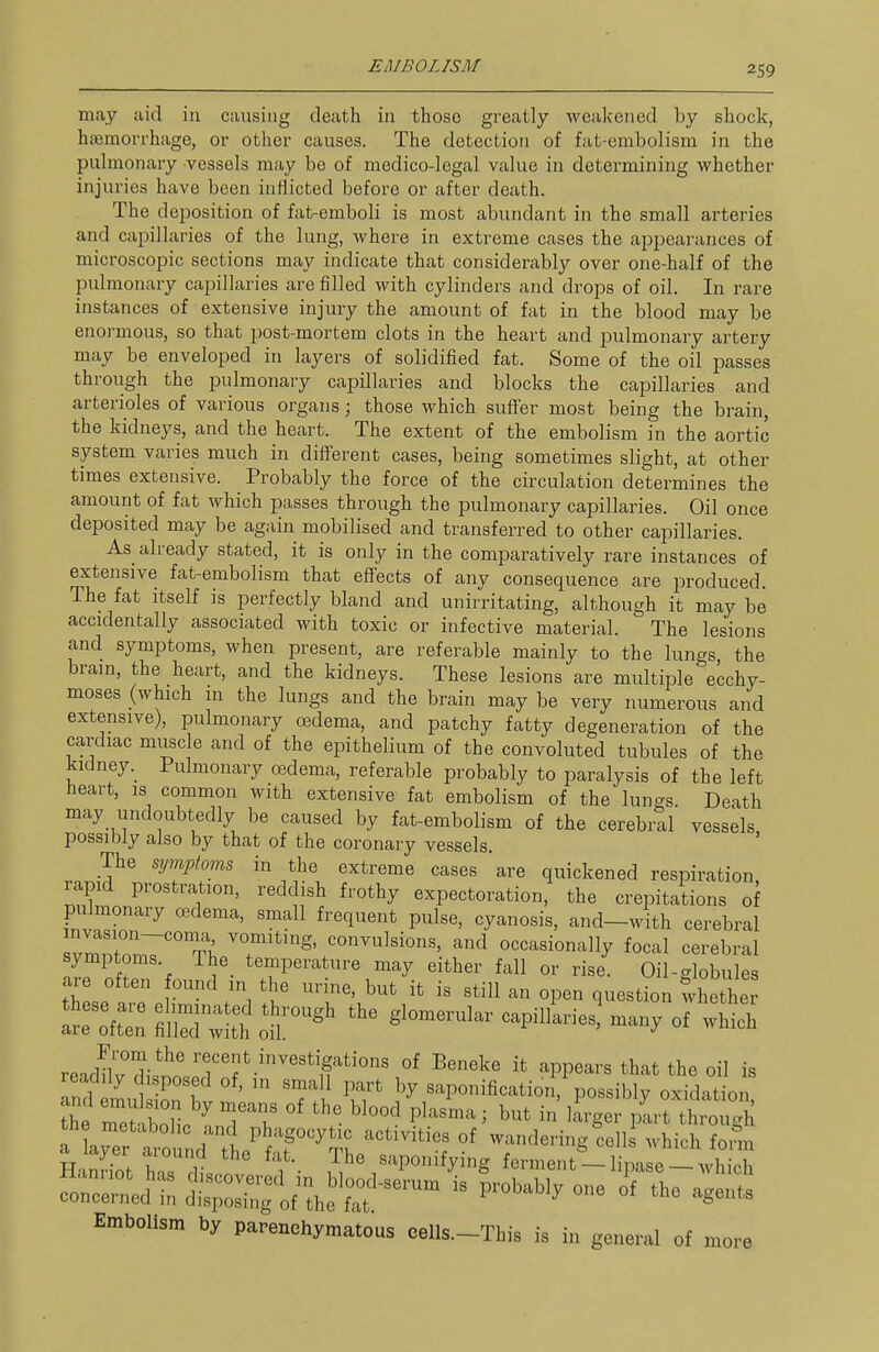 may aid in causing death in those greatly wealcened by shock, htemori'hage, or other causes. The detection of fat-embolism in the pulmonary vessels may be of medico-legal value in determining whether injuries have been inflicted before or after death. The dejaosition of fat-emboli is most abundant in the small arteries and capillaries of the lung, where in extreme cases the appearances of microscopic sections may indicate that considerably over one-half of the pulmonary capillaries are filled with cylinders and drops of oil. In rare instances of extensive injury the amount of fat in the blood may be enoi-mous, so that post-mortem clots in the heart and pulmonary artery may be enveloped in layers of solidified fat. Some of the oil passes through the pulmonary capillaries and blocks the capillaries and arterioles of various organs; those which suffer most being the brain, the kidneys, and the heart. The extent of the embolism in the aortic system varies much in different cases, being sometimes slight, at other times extensive. Probably the force of the circulation determines the amount of fat which passes through the pulmonary capillaries. Oil once deposited may be again mobilised and transferred to other capillaries. As already stated, it is only in the comparatively rare instances of extensive fat-embolism that effects of any consequence are produced. The fat Itself is perfectly bland and unirritating, although it may be accidentally associated with toxic or infective material. The lesions and symptoms, when present, are referable mainly to the lungs the bram, the heart, and the kidneys. These lesions are multiple ecchy- moses (which m the lungs and the brain may be very numerous and extensive), pulmonary oedema, and patchy fatty degeneration of the cardiac muscle and of the epithelium of the convoluted tubules of the kidney. Pulmonary oedema, referable probably to paralysis of the left heart, is common with extensive fat embolism of the lungs. Death may undoubtedly be caused by fat-embolism of the cerebral vessels possibly also by that of the coronary vessels. The mjm^tom, in the extreme cases are quickened respiration rapid prostration, reddish frothy expectoration, the crepitations of pulmonary oedema, small frequent pulse, cyanosis, and-with cerebral 3Tm7'Ti;.T'''^'.'''''^^^'^°'' ««^^-«ionally focal cerebral symptoms. The temperature may either fall or rise. Oil-globules ar often ound in the urine, but it is still an open question whed e ^^^ -p^---' of wMch From the recent investigations of Beneke it appears that the oil is „Sn1''T' =rl' -Ponification 'pos iS; oxida io Embolism by parenehymatous eelU.-Tbis is in general of more