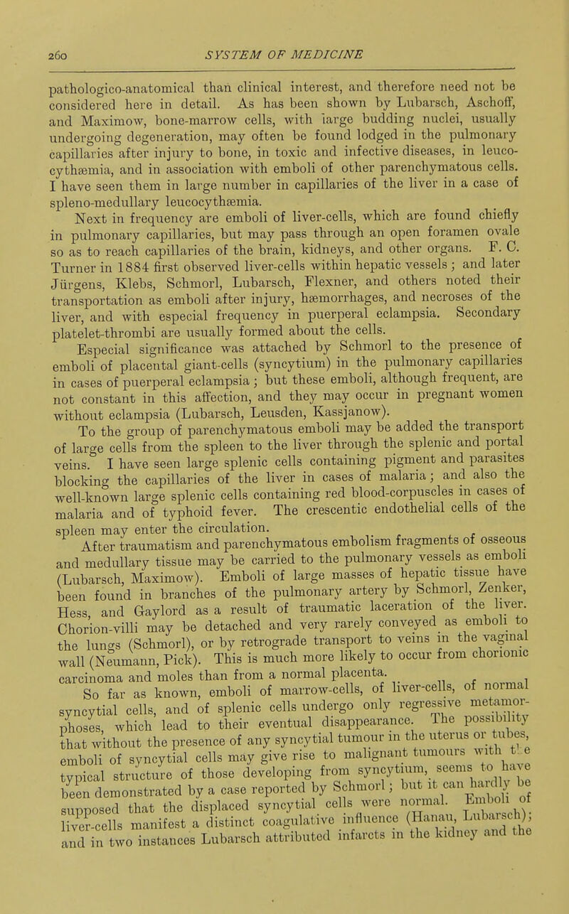 pathologico-anatomical than clinical interest, and therefore need not be considered here in detail. As has been shown by Lubarsch, Aschoff, and Maximow, bone-marrow cells, with iarge budding nuclei, usually- undergoing degeneration, may often be found lodged in the pulmonary capillaries after injury to bone, in toxic and infective diseases, in leuco- cythsemia, and in association with emboli of other parenchymatous cells. I have seen them in large number in capillaries of the liver in a case of spleno-medullary leucocythsemia. Next in frequency are emboli of liver-cells, which are found chiefly in pulmonary capillaries, but may pass through an open foramen ovale so as to reach capillaries of the brain, kidneys, and other organs. F. C. Turner in 1884 first observed liver-cells within hepatic vessels ; and later Jiirgens, Klebs, Schmorl, Lubarsch, Flexner, and others noted their transportation as emboli after injury, haemorrhages, and necroses of the liver, and with especial frequency in puerperal eclampsia. Secondary platelet-thrombi are usually formed about the cells. Especial significance was attached by Schmorl to the presence of emboli of placental giant-cells (syncytium) in the pulmonary capillaries in cases of puerperal eclampsia ; but these emboli, although frequent, are not constant in this affection, and they may occur in pregnant women without eclampsia (Lubarsch, Leusden, Kassjanow). To the group of parenchymatous emboli may be added the transport of large cells from the spleen to the liver through the splenic and portal veins. I have seen large splenic cells containing pigment and parasites blocking the capillaries of the liver in cases of malaria; and also the well-known large splenic cells containing red blood-corpuscles m cases of malaria and of typhoid fever. The crescentic endothelial cells of the spleen may enter the circulation. After traumatism and parenchymatous embolism fragments of osseous and medullary tissue may be carried to the pulmonary vessels as emboli (Lubarsch, Maximow). Emboli of large masses of hepatic tissue have been found in branches of the pulmonary artery by Schmorl Zenker, Hess, and Gaylord as a result of traumatic laceration of the liver. Chorion-villi may be detached and very rarely conveyed as emboli to the lungs (Schmorl), or by retrograde transport to veins in the vagmal wall (Neumann, Pick). This is much more likely to occur from chorionic carcinoma and moles than from a normal placenta. So far as known, emboli of marrow-cells, of liver-cells, of normal syncytial cells, and of splenic cells undergo only regressive metamor- phoses, which' lead to their eventual disappearance The possibihty ?hat without the presence of any syncytial tumour in the uterus or tubes emboli of syncytial cells may give rise to malignant tumours with t. e Tpical structure of those developing from syncytium, seems to have been demonstrated by a case reported by Schmorl; but ; can ha^^d^y be supposed that the displaced syncytial cells were normal. Emboli of ivTcel s manifest a distinct coagulative influence (Hanau Lubarsch) and in two instances Lubarsch attributed infarcts in the kidney and the