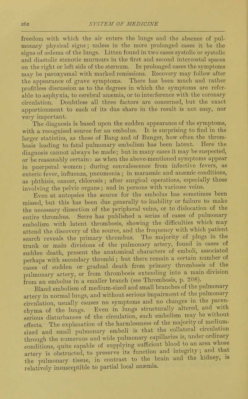 freedom with which the air enters the hmgs and the absence of pul- monary physical signs; unless in the more prolonged cases it be the signs of oedema of the lungs. Litten found in two cases systolic or systolic and diastolic stenotic murmurs in the first and second intercostal spaces on the right or left side of the sternum. In prolonged cases the symptoms may be paroxysmal with marked remissions. Kecovery may follow after the appearance of grave symptoms. There has been much and rather profitless discussion as to the degrees in which the symptoms are refer- able to asphyxia, to cerebral anaemia, or to interference with the coronary circulation. Doubtless all three factors are concerned, but the exact apportionment to each of its due share in the result is not easy, nor very important. The diagnosis is based upon the sudden appearance of the symptoms, with a recognised source for an embolus. It is surprising to find in the larger statistics, as those of Bang and of Bunger, how often the throm- bosis leading to fatal pulmonary embolism has been latent. Here the diagnosis cannot always be made; but in many cases it may be suspected, or be reasonably certain: as when the above-mentioned symptoms appear in puerperal women; during convalescence from infective fevers, as enteric fever, influenza, pneumonia ; in marasmic and antemic conditions, as phthisis, cancer, chlorosis ; after surgical operations, especially those involving the pelvic organs; and in persons with varicose veins. Even at autopsies the source for the embolus has sometimes been missed, but this has been due generally to inability or failure to make the necessary dissection of the peripheral veins, or to dislocation of the entire thrombus. Serre has published a series of cases of pulmonary embolism with latent thrombosis, showing the difficulties which may attend the discovery of the source, and the frequency with which patient search reveals the primary thrombus. The majority of plugs in the trunk or main divisions of the pulmonary artery, found in cases of sudden death, present the anatomical characters of emboli, associated perhaps Avith secondary thrombi; but there remain a certain number of cases of sudden or gradual death from primary thrombosis of_ the pulmonary artery, or from thrombosis extending into a main division from an embolus in a smaller branch (see Thrombosis, p. 208). Bland embolism of medium-sized and small branches of the pulmonary artery in normal lungs, and without serious impairment of the pulmonary circulation, usually causes no symptoms and no changes in the paren- chyma of the lungs. Even in lungs structurally altered, and_ with serious disturbances of the circulation, such embolism may be without effects. The explanation of the harmlessness of the majority of medium- sized and small pulmonary emboli is that the collateral circulation through the numerous and wide pulmonary capillaries is, under ordinary conditions, quite capable of supplying sufficient blood to an area whose artery is obstructed, to preserve its function and integrity; and that the pulmonary tissue, in contrast to the brain and the kidney, is relatively insusceptible to partial local anaemia.