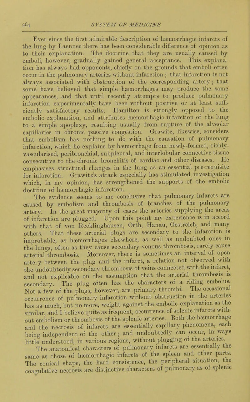 Ever since the first admirable description of hsemorrhagic infarcts of the lung by Laennec there has been considerable difference of opinion as to their explanation. The docti'ine that they are usually caused by emboli, however, gradually gained general acceptance. This explana- tion has always had opponents, chiefly on the grounds that emboli often occur in the pulmonary arteries without infarction ; that infarction is not always associated with obstruction of the corresponding artery; that some have believed that simple haemorrhages may produce the same appearances, and that until recently attempts to produce pulmonary infarction experimentally have been without positive or at least suffi- ciently satisfactory results. Hamilton is strongly opposed to the embolic explanation, and attributes hsemorrhagic infarction of the lung to a simple apoplexy, resulting usually from rupture of the alveolar capillaries in chronic passive congestion. Grawitz, likewise, considers that embolism has nothing to do with the causation of pulmonary infarction, which he explains by haemorrhage from newly-formed, richly- vascularised, peribronchial, subpleural, and interlobular connective tissue consecutive to the chronic bronchitis of cardiac and other diseases. He emphasises structural changes in the lung as an essential pre-requisite for infarction. Grawitz's attack especially has stimulated investigation which, in my opinion, has strengthened the supports of the embolic doctrine of hsemorrhagic infarction. The evidence seems to me conclusive that pulmonary infarcts are caused by embolism and thrombosis of branches of the pulmonary artery. In the great majority of cases the arteries supplying the areas of infarction are plugged. Upon this point my experience is in accord with that of von Recklinghausen, Orth, Hanau, Oestreich, and many others. That these arterial plugs are secondary to the infarction is improbable, as haemorrhages elsewhere, as well as undoubted ones in the lungs, often as they cause secondary venous thrombosis, rarely cause arterial thrombosis. Moreover, there is sometimes an interval of open arteiy between the plug and the infarct, a relation not observed with the undoubtedly secondary thrombosis of veins connected with the infarct, and not explicable on the assumption that the arterial thrombosis is secondary. The plug often has the characters of a riding embolus. Not a few of the plugs, however, are primary thrombi. The occasional occurrence of pulmonary infarction without obstruction in the arteries has as much, but no more, weight against the embolic explanation as the similar, and I believe quite as frequent, occurrence of splenic infarcts with- out embolism or thrombosis of the splenic arteries. Both the haemorrhage and the necrosis of infarcts are essentially capillary phenomena, each being independent of the other; and undoubtedly can occur, in ways little understood, in various regions, without plugging of the arteries The anatomical characters of pulmonary infarcts are essentially the same as those of haemorrhagic infarcts of the spleen and other parts. The conical shape, the hard consistence, the peripheral situation the coagulative necrosis are distinctive characters of pulmonary as of splenic