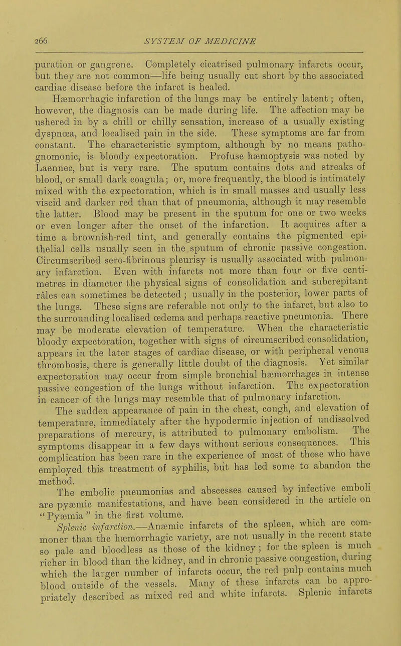 pui'iition or gangrene. Completely cicatrised pulmonary infarcts occur, but they are not common—life being usually cut short by the associated cardiac disease before the infarct is healed. Htemorrhagic infarction of the lungs may be entirely latent; often, however, the diagnosis can be made during life. The affection may be ushered in by a chill or chilly sensation, increase of a usually existing dyspnoea, and localised pain in the side. These symptoms are far from constant. The characteristic symptom, although by no means patho- gnomonic, is bloody expectoration. Profuse haemoptysis was noted by Laennec, but is very rare. The sputum contains dots and streaks of blood, or small dark coagula; or, more frequently, the blood is intimately mixed with the expectoration, which is in small masses and usually less viscid and darker red than that of pneumonia, although it may resemble the latter. Blood may be present in the sputum for one or two weeks or even longer after the onset of the infarction. It acquires after a time a brownish-red tint, and generally contains the pigmented epi- thelial cells usually seen in the sputum of chronic passive congestion. Circumscribed sero-fibrinous pleurisy is usually associated with pulmon- ary infarction. Even with infarcts not more than four or five centi- metres in diameter the physical signs of consolidation and subcrepitant rales can sometimes be detected ; usually in the posterior, lower parts of the lungs. These signs are referable not only to the infarct, but also to the surrounding localised oedema and perhaps reactive pneumonia. There may be moderate elevation of temperature. When the characteristic bloody expectoration, together with signs of circumscribed consolidation, appears in the later stages of cardiac disease, or with peripheral venous thrombosis, there is generally little doubt of the diagnosis. Yet similar expectoration may occur from simple bronchial haemorrhages in intense passive congestion of the lungs without infarction. The expectoration in cancer of the lungs may resemble that of pulmonary infarction. The sudden appearance of pain in the chest, cough, and elevation of temperature, immediately after the hypodermic injection of undissolved preparations of mercury, is attributed to pulmonary embolism. The symptoms disappear in a few days without serious consequences. This complication has been rare in the experience of most of those who have employed this treatment of syphilis, but has led some to abandon the method. . r • i r The embolic pneumonias and abscesses caused by infective emboli are pyeemic manifestations, and have been considered in the article on  Pytemia  in the first volume. Splenic infarction.—kn^mw infarcts of the spleen, which are com- moner than the heemorrhagic variety, are not usually in the recent state so pale and bloodless as those of the kidney; for the spleen is much richer in blood than the kidney, and in chronic passive congestion, during which the larger number of infarcts occur, the red pulp contains much blood outside of the vessels. Many of these infarcts can be appro- priately described as mixed red and white infarcts. Splenic infarcts