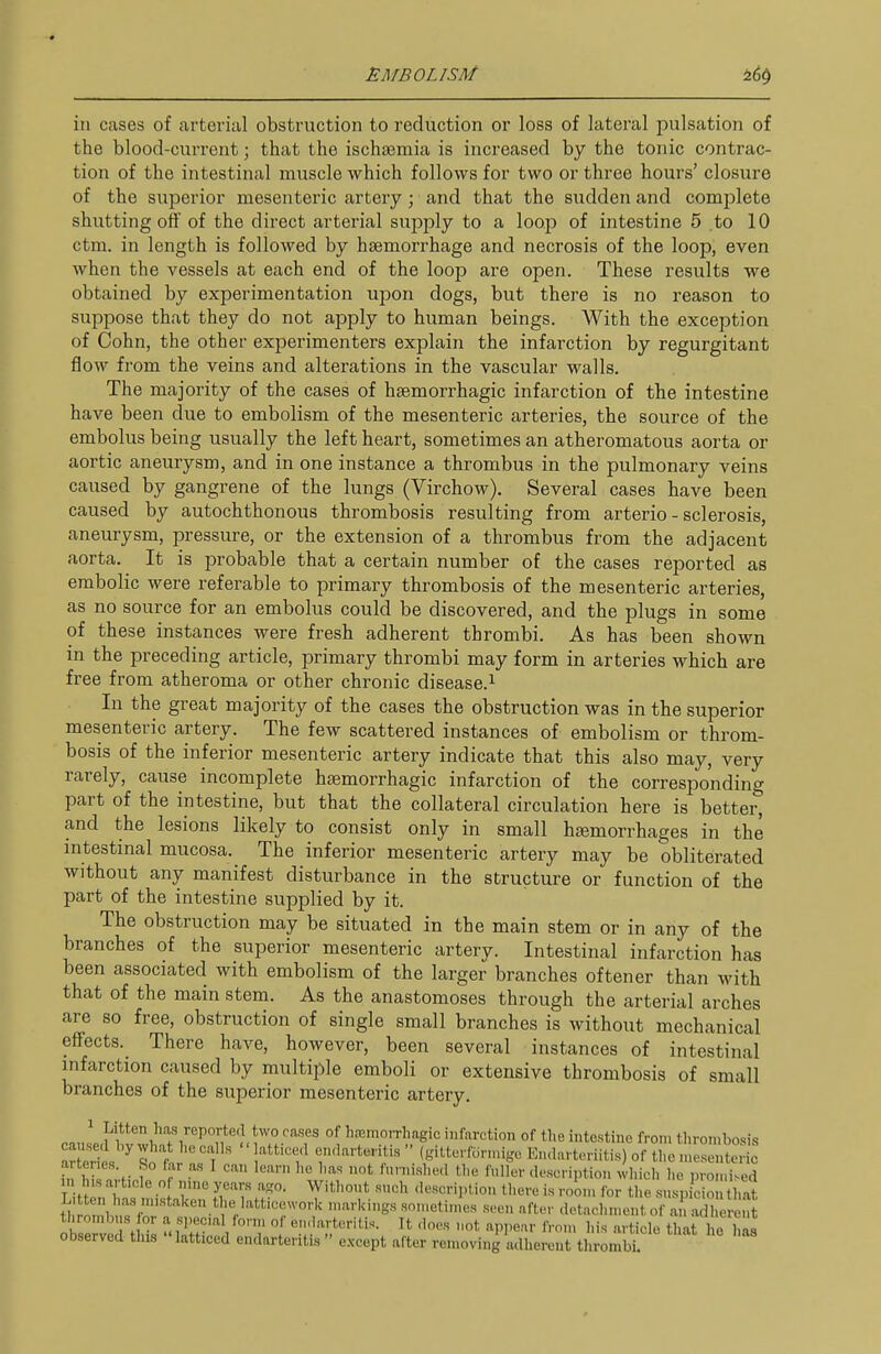in cases of arterial obstruction to reduction or loss of lateral pulsation of the blood-current; that the ischajmia is increased by the tonic contrac- tion of the intestinal muscle which follows for two or three hours' closure of the superior mesenteric artery; and that the sudden and complete shutting off of the direct arterial supply to a loop of intestine 5 .to 10 ctm. in length is followed by haemorrhage and necrosis of the loop, even when the vessels at each end of the loop are open. These results we obtained by experimentation upon dogs, but there is no reason to suppose that they do not apply to human beings. With the exception of Cohn, the other experimenters explain the infarction by regurgitant flow from the veins and alterations in the vascular walls. The majority of the cases of hsemorrhagic infarction of the intestine have been due to embolism of the mesenteric arteries, the source of the embolus being usually the left heart, sometimes an atheromatous aorta or aortic aneurysm, and in one instance a thrombus in the pulmonary veins caused by gangrene of the lungs (Virchow). Several cases have been caused by autochthonous thrombosis resulting from arterio - sclerosis, aneurysm, pressure, or the extension of a thrombus from the adjacent aorta. It is probable that a certain number of the cases reported as embolic were referable to primary thrombosis of the mesenteric arteries, as no source for an embolus could be discovered, and the plugs in some of these instances were fresh adherent thrombi. As has been shown in the preceding article, primary thrombi may form in arteries which are free from atheroma or other chronic disease.^ In the great majority of the cases the obstruction was in the superior mesenteric artery. The few scattered instances of embolism or throm- bosis of the inferior mesenteric artery indicate that this also may, very rarely, cause incomplete hajmorrhagic infarction of the corresponding part of the intestine, but that the collateral circulation here is better, and the lesions likely to consist only in small hgemorrhages in the intestinal mucosa. The inferior mesenteric artery may be obliterated without any manifest disturbance in the structure or function of the part of the intestine supplied by it. The obstruction may be situated in the main stem or in any of the branches of the superior mesenteric artery. Intestinal infarction has been associated with embolism of the larger branches oftener than with that of the main stem. As the anastomoses through the arterial arches are so free, obstruction of single small branches is without mechanical effects. There have, however, been several instances of intestinal infarction caused by multiple emboli or extensive thrombosis of small branches of the superior mesenteric artery. /Poj-tecUwo rases of hajinorrhagic infarction of the intestine from tlirombosi.s ™it 'St ennarteritis  (gitterforn,igo Kn.la. teriitis) of the n.esJnS ,n l^i T,;,- f 'Inscription which he pron.ised n l is article of ,„„c year.s ago. Withont .such .lescription there is room for the suspicion that th 1, '•' 'V''''^ '''^ ■'^'S'^ .sn,neti„,es seen after detachment of an adl erent tI>rombus or a special lorn, of en,larteritis. It does not appear from his article that he has observed tins latticed endarteritis  e.xcept after removing adherent thrombi.