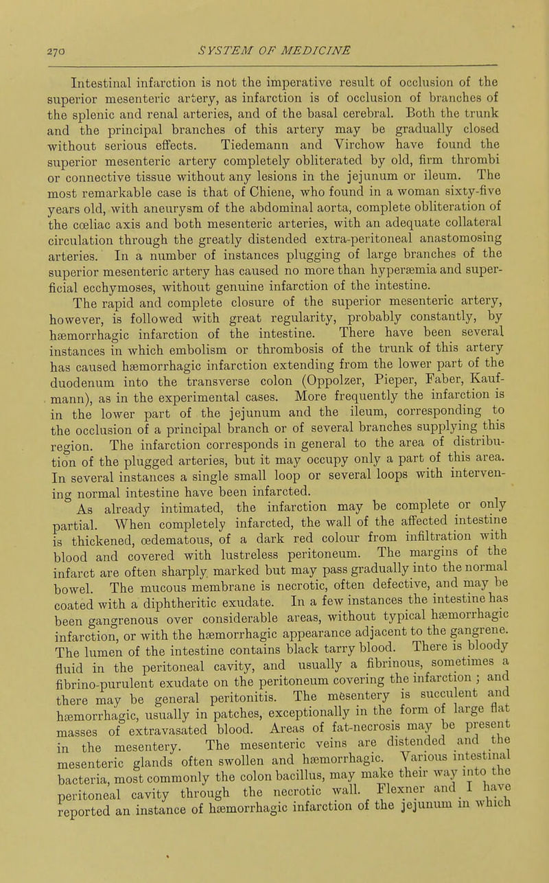 Intestinal infarction is not the imperative result of occlusion of the superior mesenteric artery, as infarction is of occlusion of branches of the splenic and renal arteries, and of the basal cerebral. Both the trunk and the principal branches of this artery may be gradually closed without serious effects. Tiedemann and Virchow have found the superior mesenteric artery completely obliterated by old, firm thrombi or connective tissue without any lesions in the jejunum or ileum. The most remarkable case is that of Chiene, who found in a woman sixty-five years old, with aneurysm of the abdominal aorta, complete obliteration of the cceliac axis and both mesenteric arteries, with an adequate collateral circulation through the greatly distended extra-peritoneal anastomosing arteries. In a number of instances plugging of large branches of the superior mesenteric artery has caused no more than hypersemia and super- ficial ecchymoses, without genuine infarction of the intestine. The rapid and complete closure of the superior mesenteric artery, however, is followed with great regularity, probably constantly, by htemorrhagic infarction of the intestine. There have been several instances in which embolism or thrombosis of the trunk of this artery has caused hsemorrhagic infarction extending from the lower part of the duodenum into the transverse colon (Oppolzer, Pieper, Faber, Kauf- . mann), as in the experimental cases. More frequently the infarction is in the lower part of the jejunum and the ileum, corresponding to the occlusion of a principal branch or of several branches supplying this region. The infarction corresponds in general to the area of distribu- tion of the plugged arteries, but it may occupy only a part of this area. In several instances a single small loop or several loops with interven- ing normal intestine have been infarcted. As already intimated, the infarction may be complete or only partial. When completely infarcted, the wall of the affected intestine is thickened, cedematous, of a dark red colour from infiltration with blood and covered with lustreless peritoneum. The margins of the infarct are often sharply marked but may pass gradually into the normal bowel. The mucous membrane is necrotic, often defective, and may be coated with a diphtheritic exudate. In a few instances the intestine has been gangrenous over considerable areas, without typical hajmorrhagic infarction, or with the hsemorrhagic appearance adjacent to the gangrene. The lumen of the intestine contains black tarry blood. There is bloody fluid in the peritoneal cavity, and usually a fibrinous, sometimes a fibrino-purulent exudate on the peritoneum covering the infarction ; and there may be general peritonitis. The mesentery is succulent and hsemorrhagic, usually in patches, exceptionally in the form ot large Hat masses of extravasated blood. Areas of fat-necrosis may be present in the mesentery. The mesenteric veins are distended and the mesenteric glands often swollen and hajmorrhagic. Various intestinal bacteria, most commonly the colon bacillus, may make their way into the peritoneal cavity through the necrotic wall. Flexner and I have reported an instance of hcemorrhagic infarction of the jejunum in which