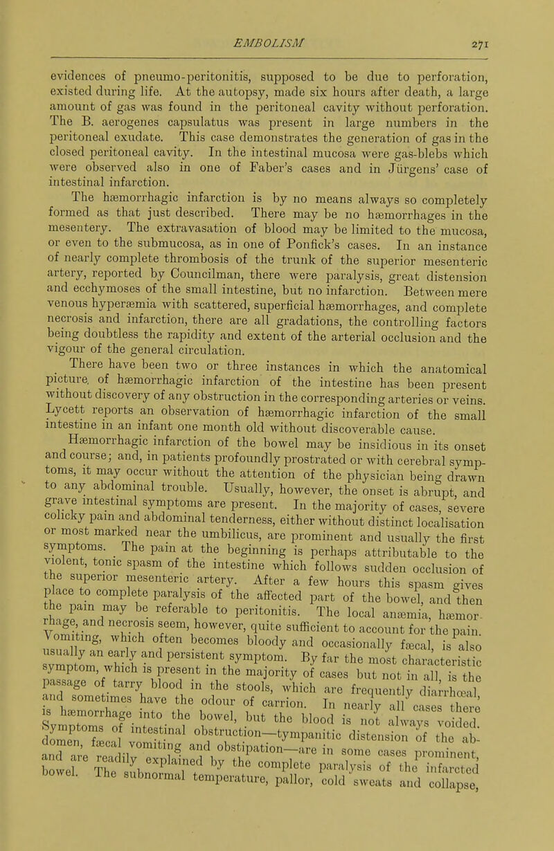 evidences of pneumo-peritonitis, supposed to be due to perforation, existed during life. At the autopsy, made six hours after death, a large amount of gas was found in the peritoneal cavity without perforation. The B. aerogenes capsulatus was present in large numbers in the peritoneal exudate. This case demonstrates the generation of gas in the closed peritoneal cavity. In the intestinal mucosa were gas-blebs which were observed also in one of Faber's cases and in Jiirgens' case of intestinal infarction. The hjBmorrhagic infarction is by no means always so completely formed as that just described. There may be no haemorrhages in the mesentery. The extravasation of blood may be limited to the mucosa, or even to the submucosa, as in one of Ponfick's cases. In an instance of nearly complete thrombosis of the trunk of the superior mesenteric artery, reported by Councilman, there were paralysis, great distension and ecchymoses of the small intestine, but no infarction. Between mere venous hypersemia with scattered, superficial haemorrhages, and complete necrosis and infarction, there are all gradations, the controlling factors being doubtless the rapidity and extent of the arterial occlusion and the vigour of the general circulation. There have been two or three instances in which the anatomical picture, of haemorrhagic infarction of the intestine has been present without discovery of any obstruction in the corresponding arteries or veins. Lycett reports an observation of hsemorrhagic infarction of the small intestine in an infant one month old without discoverable cause. Hsemorrhagic infarction of the bowel may be insidious in its onset and course; and, in patients profoundly prostrated or with cerebral symp- toms. It may occur without the attention of the physician being drawn to any abdominal trouble. Usually, however, the onset is abrupt, and grave mtestmal symptoms are present. In the majority of cases, severe colicky pam and abdominal tenderness, either without distinct localisation or most marked near the umbilicus, are prominent and usually the first symptoms. _ The pain at the beginning is perhaps attributable to the violent, tonic spasm of the intestine which follows sudden occlusion of the superior mesenteric artery. After a few hours this spasm gives place to complete paralysis of the affected part of the bowel, and then the pain may be referable to peritonitis. The local anemia, haemor- rhage and necrosis seem, however, quite sufficient to account for the pain Vomiting, which often becomes bloody and occasionally f^cal, is^al 0 Tvrn LwH i; P'?'' F'P'.'^- '''' ^^'^ characteristic symptom, which is present in the maprity of cases but not in all is the passage 0 tarry blood in the stools, which are frequentirdiarrhoeal and sometimes have the odour of carrion. In nearly a 1 ca es S IS haemorrhage into the bowel, but the blood is Jt always vo ded Symptoms 0 intestinal obstruction-tympanitic distension of the ab domen, f^eca vomiting and obstipation-are in some ca es n oii^neni and are readily explained by the complete paraly's oT th i f S bowel. The subnormal temperature, pallor, cold sweats and 0 lap^^^^^