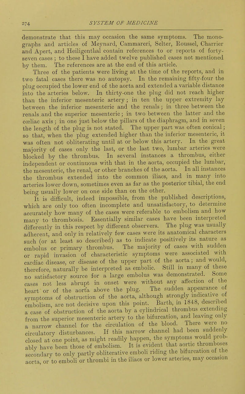 demonstrate that this may occasion the same symptoms. The mono- graphs and articles of Meynard, Cammareri, Selter, Roussel, Charrier and Apert, and Heiligenthal contain references to or reports of forty- seven cases ; to these I have added twelve published cases not mentioned by them. The references are at the end of this article. Three of the patients were living at the time of the reports, and in two fatal cases there was no autopsy. In the remaining fifty-four the plug occupied the lower end of the aorta and extended a variable distance into the arteries below. In thirty-one the plug did not reach higher than the inferior mesenteric artery; in ten the upper extremity lay between the inferior mesenteric and the renals; in three between the renals and the superior mesenteric; in two between the latter and the cceliac axis ; in one just below the pillars of the diaphragm, and in seven the length of the plug is not stated. The upper part was often conical; so that, when the plug extended higher than the inferior mesenteric, it was often not obliterating until at or below this artery. In the great majority of cases only the last, or the last two, lumbar arteries were blocked by the thrombus. In several instances a thrombus, either independent or continuous with that in the aorta, occupied the lumbar, the mesenteric, the renal, or other branches of the aorta. In all instances the thrombus extended into the common iliacs, and in many into arteries lower down, sometimes even as far as the posterior tibial, the end being usually lower on one side than on the other. It is difficult, indeed impossible, from the published descriptions, which are only too often incomplete and unsatisfactory, to determine accurately how many of the cases were referable to embolism and how many to thrombosis. Essentially similar cases have been interpreted differently in this respect by different observers. The plug was usually adherent, and only in relatively few cases were its anatomical characters such (or at least so described) as to indicate positively its nature as embolus or primary thrombus. The majority of cases with sudden or rapid invasion of characteristic symptoms were associated with cardiac disease, or disease of the upper part of the aorta; and would, therefore, naturally be interpreted as embolic. Still in many of these no satisfactory source for a large embolus was demonstrated. Some cases not less abrupt in onset were without any aifection of the heart or of the aorta above the plug. The sudden appearance of symptoms of obstruction of the aorta, although strongly indicative of embolism, are not decisive upon this point. Earth, in 1848, described a case of obstruction of the aorta by a cylindrical thrombus extending from the superior mesenteric artery to the bifurcation, and leaving only a narrow channel for the circulation of the blood. There were no circulatory disturbances. If this narrow channel had been suddenly closed at one point, as might readily happen, the symptoms would prob- ably have been those of embolism. It is evident that aortic thromboses secondary to only partly obliterative emboli riding the bifurcation of the aorta or to emboli or thrombi in the iliacs or lower arteries, may occasion