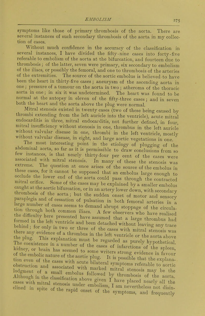 symptoms like those of primary thrombosis of the aorta. There are several instances of such secondary thrombosis of the aorta in my collec- tion of cases. Without much confidence in the accuracy of the classification in several instances, I have divided the fifty-nine cases into forty-five referable to embolism of the aorta at the bifurcation, and fourteen due to thrombosis; of the latter, seven were primary, six secondary to embolism of the iliacs, or possibly the femoral, and one to thrombosis of the arteries of the extremities. The source of the aortic embolus is believed-to have been the heart in thirty-five cases; aneurysm of the ascending aorta in one; pressure of a tumour on the aorta in two; atheroma of the thoracic aorta in one; in six it was undetermined. The heart was found to be normal at the autopsy in eleven of the fifty-three cases; and in seven both the heart and the aorta above the plug were normal. Mitral stenosis existed in twenty cases (two of these being caused by thrombi extending from the left auricle into the ventricle), acute mitral endocarditis in three, mitral endocarditis, not further defined, in four, mitral insuflficiency without stenosis in one, thrombus in the left auricle without valvular disease in one, thrombi in the left ventricle, mostly without valvular disease, in eight, and large aortic vegetations in one The most mteresting point in the etiology of plugging of the abdominal aorta, so far as it is permissible to draw conclusions from so lew mstances, is that nearly thirty-four per cent of the cases were associated with mitral stenosis. In many of these the stenosis was extreme. The question at once arises of the source of the embolus in these cases, for it cannot be supposed that an embolus large enough to occlude the lower end of the aorta could pass through the contracted mitral orifice. Some of the cases may be explained by a smaller embolus caught at the aortic bifurcation, or in an artery lower down, with secondary thrombosis of the aorta; but the sudden onset of mo or and sensory Wn^'V ^^'^ ^^^ov.l arteries in ^ arge number of cases seems to demand abrupt stoppage of the circula Cd ffi^ ^bservei? who have rled the difficulty here presented have assumed that a large thrombus l td formed in the left ventricle and been detached without leavinHny trice bebnd; for only in two or three of the cases with mitral sfeZs w s there any evidence of a thrombus in the left ventricle or the aorta - bove ^.e plug. This explanation must be regarded as purel^ypothetl 1 ki^nev or V '^^'^ infarctions ^of tre sp e ' r-fi tion even of the cases wi h nrn ! v 1 ^^^^'^^^ ^^^ explana- obstruction and as 0 irted w h ' Tf '^^^1° ^^''^^ lodgment of a sTall rmbolns foT ^''^^ ''''''''' '^y '^'^ Although in the cSfic.Hnn nV, 1^7 thrombosis of the aorta, cases wfth mhrllTtef^^^^^^ ^^^^ P'-^f nearly all the -ed in spite of the ^StsI^S l^^^^^