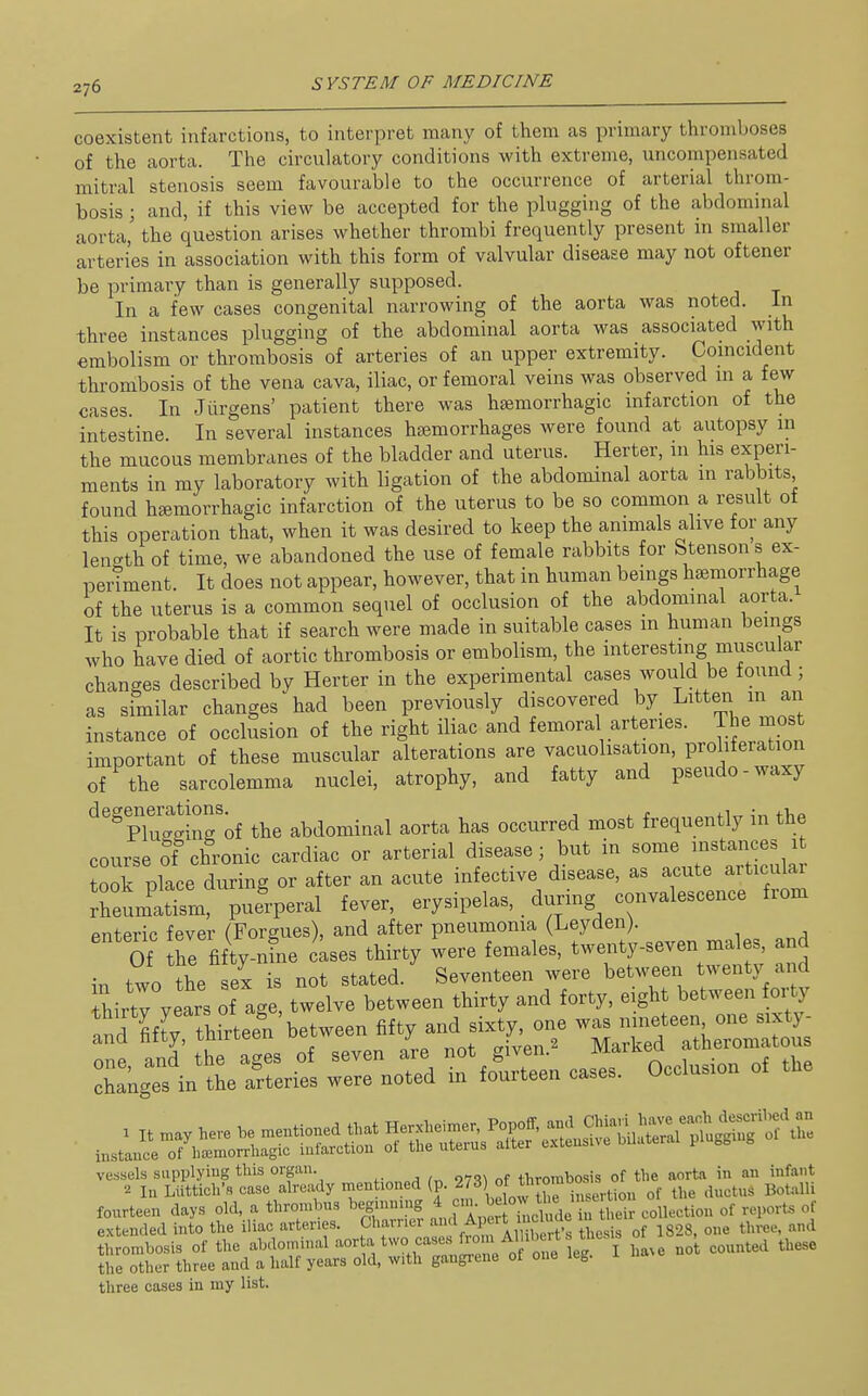 coexistent infarctions, to interpret many of them as primary thromboses of the aorta. The circulatory conditions with extreme, uncompensated mitral stenosis seem favourable to the occurrence of arterial throm- bosis ; and, if this view be accepted for the plugging of the abdominal aorta, the question arises whether thrombi frequently present in smaller arteries in association with this form of valvular disease may not oftener be primary than is generally supposed. In a few cases congenital narrowing of the aorta was noted. In three instances plugging of the abdominal aorta was associated with embolism or thrombosis of arteries of an upper extremity. Comcident thrombosis of the vena cava, iliac, or femoral veins was observed m a few cases. In Jiirgens' patient there was haemorrhagic infarction of the intestine In several instances haemorrhages were found at autopsy in the mucous membranes of the bladder and uterus. Herter, in his experi- ments in my laboratory with ligation of the abdominal aorta in rabbits found h£emorrhagic infarction of the uterus to be so common a result ot this operation that, when it was desired to keep the animals alive for any lenc^th of time, we abandoned the use of female rabbits for Stensons ex- iDerTment. It does not appear, however, that in human beings haemorrhage of the uterus is a common sequel of occlusion of the abdominal aorta. It is probable that if search were made in suitable cases in human beings who have died of aortic thrombosis or embolism, the interesting muscular changes described by Herter in the experimental cases would be found; as similar changes had been previously discovered by Litten in an instance of occlusion of the right iliac and femoral arteries. The most important of these muscular alterations are vacuolisation, proliferation of the sarcolemma nuclei, atrophy, and fatty and pseudo-waxy degenerations. ^ ^ . ii„ iv, +1,0 Plugging of the abdominal aorta has occurred most frequently in the course of chronic cardiac or arterial disease; but in some instances it 00k place during or after an acute infective disease, as acute articular fheLatisra, pufrperal fever, erysipelas, _ during convalescence from enteric fever (Forgues), and after pneumonia (Leyden). Of he fifty-nine cases thirty were females, twenty-seven males, and in two the ex is not stated. Seventeen were between twenty and hirty years of age, twelve between thirty and forty, eight between orty IndU: thirtee^n'between She— rkgTsVt re^ :rnrd tSL o...... of the vessels supplying this organ. thrombosis of the aorta in an infant 2 In Llittich'« case ^I'-^f ^'^^^^^'^^^ 2,'^ °f ^^^^^ of the ductus Botalli fourteen days old, a thrombus beginniug ji^^J • Lir collection of reports of extended into the iliac arteries. Charner ^'^ f^l^^J^' ^^^^J^ 'l^^,^, of 1828, one three, and thrombosis of the abdominal '^'^'^'^'^''^''''Z '^^^^^ ha^e nol counted these the other three and a half years old, with gangrene of one leg. three cases in my list.