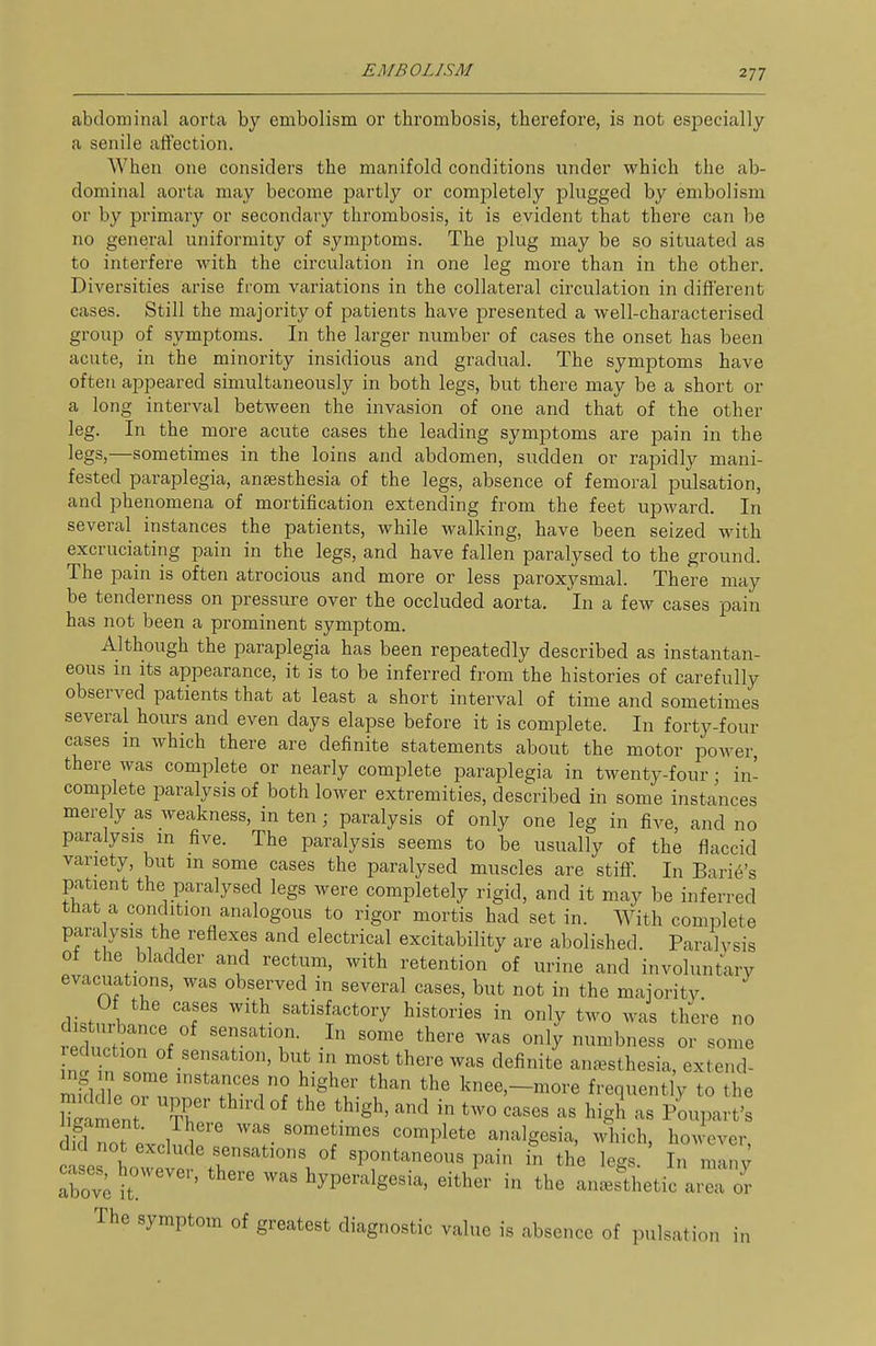 abdominal aorta by embolism or thrombosis, therefore, is not especially a senile affection. When one considers the manifold conditions under which the ab- dominal aorta may become partly or completely plugged by embolism or by primary or secondary thrombosis, it is evident that there can be no general uniformity of symptoms. The plug may be so situated as to interfere with the circulation in one leg more than in the other. Diversities arise from variations in the collateral circulation in different cases. Still the majoi'ity of patients have presented a well-characterised group of symptoms. In the larger number of cases the onset has been acute, in the minority insidious and gradual. The symptoms have often appeared simultaneously in both legs, but there may be a short or a long interval between the invasion of one and that of the other leg. In the more acute cases the leading symptoms are pain in the legs,—sometimes in the loins and abdomen, sudden or rapidly mani- fested paraplegia, antesthesia of the legs, absence of femoral pulsation, and phenomena of mortification extending from the feet upward. In several instances the patients, while walking, have been seized with excruciating pain in the legs, and have fallen paralysed to the ground. The pain is often atrocious and more or less paroxysmal. There may be tenderness on pressure over the occluded aorta. In a few cases pain has not been a prominent symptom. Although the paraplegia has been repeatedly described as instantan- eous in its appearance, it is to be inferred from the histories of carefully observed patients that at least a short interval of time and sometimes several hours and even days elapse before it is complete. In forty-four cases m which there are definite statements about the motor power, there was complete or nearly complete paraplegia in twenty-four • in- complete paralysis of both lower extremities, described in some instances merely as weakness, in ten; paralysis of only one leg in five, and no paralysis m five. The paralysis seems to be usually of the flaccid variety, but m some cases the paralysed muscles are stiff. In Barie's patient the paralysed legs were completely rigid, and it may be inferred tnat a condition analogous to rigor mortis had set in. With complete para ysis the reflexes and electrical excitability are abolished. Paralysis ot the bladder and rectum, with retention of urine and involuntary evacuations, was observed in several cases, but not in the majority rli.H 1 '1'' ^^^^^^f^^tory histories in only two was there no di nibance of sensation. In some there was only numbness or some in.Tn r ^.^'fthere was definite auc^sthesia, extend- mklZ n?' ^^^^r'l? '^'^^ knee,-more frequently to the m^tent T^' '^ '^'S^' - high as Poupart's dM not t 1 ^^'Plete analgesia, Mdiich, however, ctes Lwet^%r spontaneous pain in the legs. In man; aW it ' hyperalgesia, either in the an^Bsthetic area or The symptom of greatest diagnostic value is absence of pulsation in