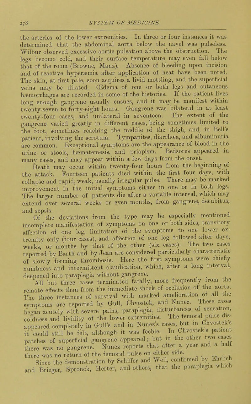 the arteries of the lower extremities. In three or four instances it was determined that the abdominal aorta below the navel was pulseless. Wilbur observed excessive aortic pulsation above the obstruction. The legs becoms cold, and their surface temperature may even fall below that of the room (Browne, Manz). Absence of bleeding upon incision and of reactive hypersemia after application of heat have been noted. The skin, at first pale, soon acquires a livid mottling, and the superficial veins may be dilated. GEdema of one or both legs and cutaneous hsemorrhages are recorded in some of the histories. If the patient lives long enough gangrene usually ensues, and it may be manifest within twenty-seven to forty-eight hours. Gangrene was bilateral in at least twenty-four cases, and unilateral in seventeen. The extent of the gangrene varied greatly in different cases, being sometimes limited to the foot, sometimes reaching the middle of the thigh, and, in Bell's patient, involving the scrotum. Tympanites, diarrhoea, and albuminuria are common. Exceptional symptoms are the appearance of blood in the urine or stools, haematemesis, and priapism. Bedsores appeared in many cases, and may appear within a few days from the onset. ^ Death may occur within twenty-four hours from the beginning of the attack. Fourteen patients died within the first four days, with collapse and rapid, weak, usually irregular pulse. There may be marked improvement in the initial symptoms either in one or in both legs. The larger number of patients die after a variable interval, which may extend over several weeks or even months, from gangrene, decubitus, and sepsis. Of the deviations from the type may be especially mentioned incomplete manifestation of symptoms on one or both sides, transitory affection of one leg, limitation of the symptoms to one lower ex- tremity only (four cases), and affection of one leg followed after days, weeks, or months by that of the other (six cases). The two cases reported by Barth and by Jean are considered particularly characteristic of slowly forming thrombosis. Here the first symptoms were chiefly numbness and intermittent claudication, which, after a long interval, deepened into paraplegia without gangrene. , . ^i. All but three cases terminated fatally, more frequently from the remote effects than from the immediate shock of occlusion of the aorta. The three instances of survival with marked amelioration of all the symptoms are reported by Gull, Chvostek, and Nunez. These cases becran acutely with severe pains, paraplegia, disturbances of sensation, coldness and lividity of the lower extremities. The femoral pulse dis- appeared completely in Gull's and in Nunez's cases, but in Chvostek s it could still be felt, although- it was feeble. In Chvostek s patient patches of superficial gangrene appeared; but in the other two cases there was no gangrene. Nunez reports that after a year and a halt there was no return of the femoral pulse on either side. Since the demonstration by Schiflfer and Weil, confirmed by Ehilich and Brieger, Spronck, Herter, and others, that the paraplegia which