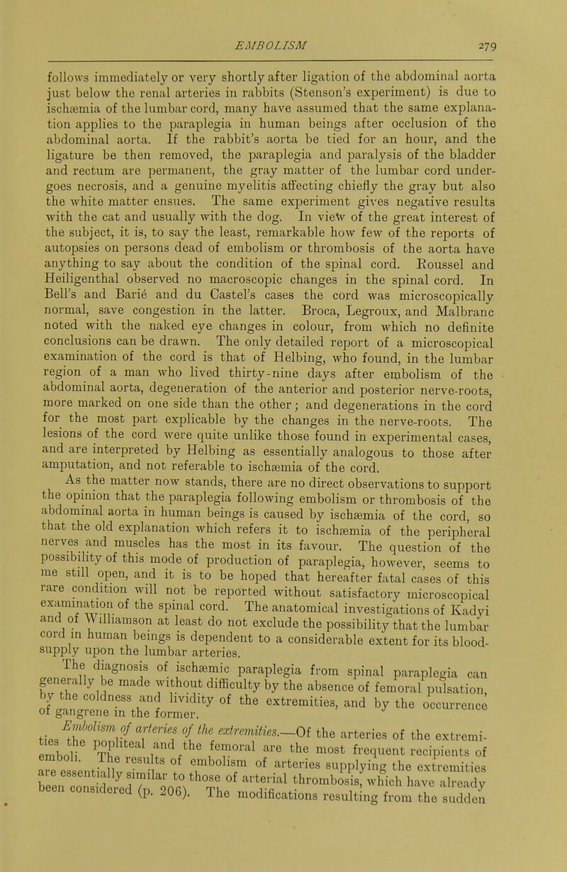 follows immediately or very shortly after ligation of the abdominal aorta just below the renal arteries in rabbits (Stenson's experiment) is due to ischiemia of the lumbar cord, many have assumed that the same explana- tion applies to the paraplegia in human beings after occlusion of the abdominal aorta. If the rabbit's aorta be tied for an hour, and the ligature be then removed, the paraplegia and paralysis of the bladder and rectum are permanent, the gray matter of the lumbar cord under- goes necrosis, and a genuine myelitis affecting chiefly the gray but also the white matter ensues. The same experiment gives negative results with the cat and usually with the dog. In vieV of the great interest of the subject, it is, to say the least, remarkable how few of the reports of autopsies on persons dead of embolism or thrombosis of the aorta have anything to say about the condition of the spinal cord. Roussel and Heiligenthal observed no macroscopic changes in the spinal cord. In Bell's and Bari6 and du Castel's cases the cord was microscopically normal, save congestion in the latter. Broca, Legroux, and Malbranc noted with the naked eye changes in colour, from which no definite conclusions can be drawn. The only detailed report of a microscopical examination of the cord is that of Helbing, who found, in the lumbar region of a man who lived thirty-nine days after embolism of the abdominal aorta, degeneration of the anterior and posterior nerve-roots, more marked on one side than the other; and degenerations in the cord for the most part explicable by the changes in the nerve-roots. The lesions of the cord were quite unlike those found in experimental cases, and are interpreted by Helbing as essentially analogous to those after- amputation, and not referable to ischajmia of the cord. As^ the matter now stands, there are no direct observations to support the opinion that the paraplegia following embolism or thrombosis of the abdominal aorta in human beings is caused by ischeemia of the cord, so that the old explanation which refers it to ischsemia of the peripheral nerves and muscles has the most in its favour. The question of the possibihty of this mode of production of paraplegia, however, seems to me still open, and it is to be hoped that hereafter fatal cases of this rare condition will not be reported without satisfactory microscopical examination of the spinal cord. The anatomical investigations of Kadyi and of Wilhamson at least do not exclude the possibility that the lumbar cord in human beings is dependent to a considerable extent for its blood- supply upon the lumbar arteries. The diagnosis of ischsemic paraplegia from spinal paraplegia can generally be made without difficulty by the absence of femoral pulsation, by the coldness and lividity of the extremities, and by the occurrence of gangrene in the former. ^ ties^rp'!rrf T''''? ^ Of the arteries of the extremi- emboli tT ,r\'^' \'T'''^ ^ ^^^t ^-^--Pi^nts of emboli. The results of embolism of arteries supplying the extremities are essentially similar to those of arterial thromboiisf which hav. Xea^^^ been considered (p. 206). The modifications resulting from the suddeS