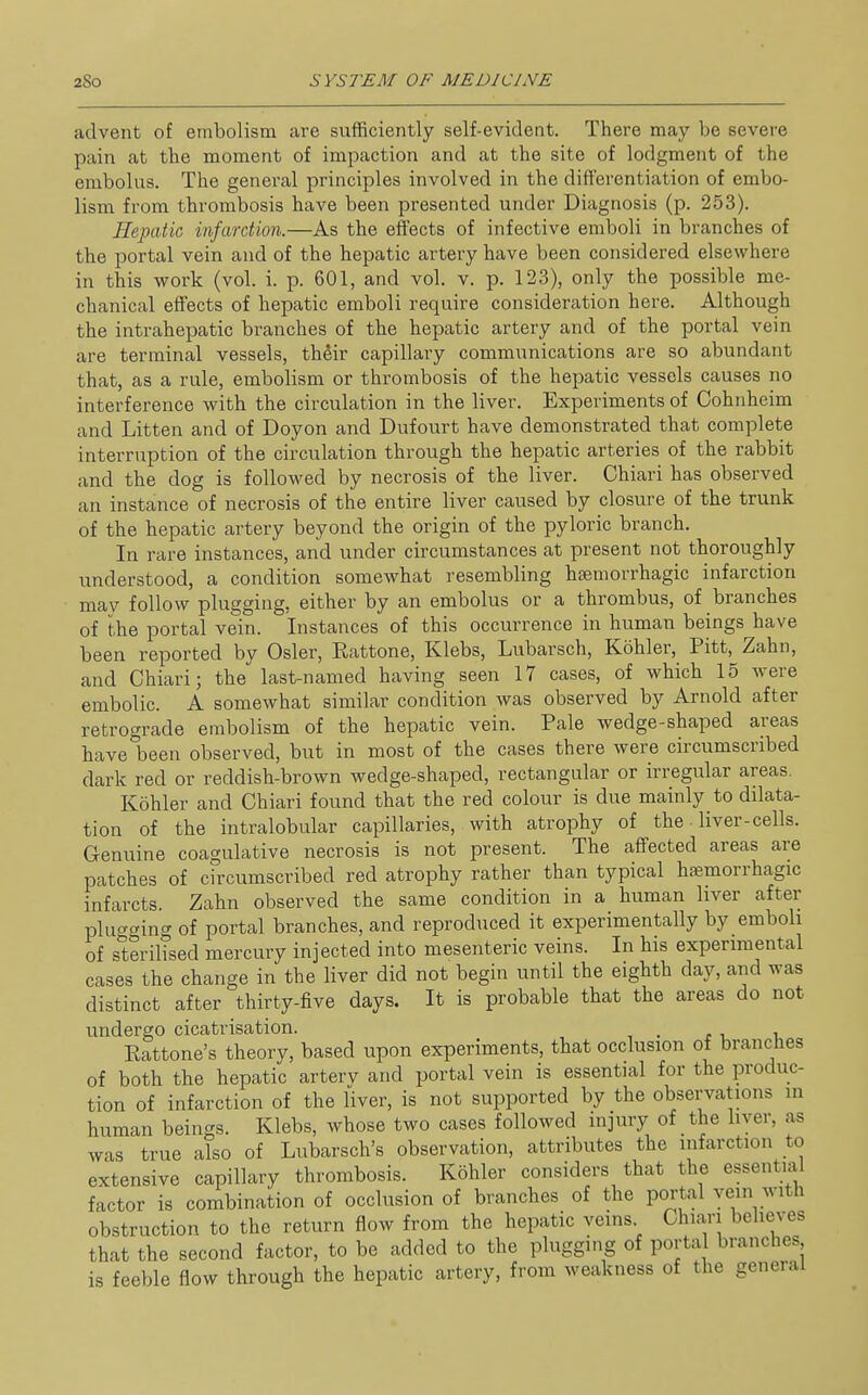 advent of embolism are sufficiently self-evident. There may be severe pain at the moment of impaction and at the site of lodgment of the embolus. The general principles involved in the differentiation of embo- lism from thrombosis have been presented under Diagnosis (p. 253). Hepatic infarction.—As the effects of infective emboli in branches of the portal vein and of the hepatic artery have been considered elsewhere in this work (vol. i. p. 601, and vol. v. p. 123), only the possible me- chanical effects of hepatic emboli require consideration here. Although the intrahepatic branches of the hepatic artery and of the portal vein are terminal vessels, their capillary communications are so abundant that, as a rule, embolism or thrombosis of the hepatic vessels causes no interference with the circulation in the liver. Experiments of Cohnheim and Litten and of Doyon and Dufourt have demonstrated that complete interruption of the circulation through the hepatic arteries of the rabbit and the dog is followed by necrosis of the liver. Chiari has observed an instance of necrosis of the entire liver caused by closure of the trunk of the hepatic artery beyond the origin of the pyloric branch. In rare instances, and under circumstances at present not thoroughly understood, a condition somewhat resembling hajmorrhagic infarction may follow plugging, either by an embolus or a thrombus, of branches of the portal vein. Instances of this occurrence in human beings have been reported by Osier, Rattone, Klebs, Lubarsch, Kohler, Pitt, Zahn, and Chiari; the last-named having seen 17 cases, of which 15 were embolic. A somewhat similar condition was observed by Arnold after retrograde embolism of the hepatic vein. Pale wedge-shaped areas have been observed, but in most of the cases there were circumscribed dark red or reddish-brown wedge-shaped, rectangular or irregular areas. Kohler and Chiari found that the red colour is due mainly to ddata- tion of the intralobular capillaries, with atrophy of the • liver-cells. Genuine coagulative necrosis is not present. The affected areas are patches of cfrcumscribed red atrophy rather than typical hfemorrhagic infarcts. Zahn observed the same condition in a human liver after plug<^ing of portal branches, and reproduced it experimentally by emboli of sterilised mercury injected into mesenteric veins. In his experimental cases the change in the liver did not begin until the eighth day, and was distinct after thirty-five days. It is probable that the areas do not undergo cicatrisation. Eattone's theory, based upon experiments, that occlusion of branches of both the hepatic arterv and portal vein is essential for the produc- tion of infarction of the liver, is not supported by the observations in human beings. Klebs, whose two cases followed injury of the liver, as was true also of Lubarsch's observation, attributes the infarction to extensive capillary thrombosis. Kohler considers that the essential factor is combination of occlusion of branches of the portal vein with obstruction to the return flow from the hepatic veins Chiari believes that the second factor, to be added to the plugging of portal branches is feeble flow through the hepatic artery, from weakness of the general