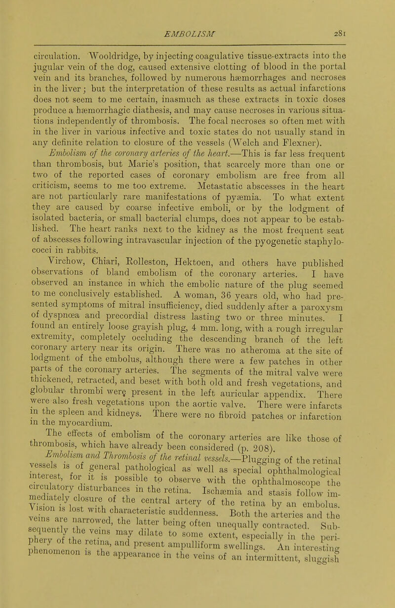 circulation. AVooldridge, by injecting coagulative tissue-extracts into the jugular vein of the dog, caused extensive clotting of blood in the portal vein and its branches, followed by numerous haemorrhages and necroses in the liver; but the interpretation of these results as actual infarctions does not seem to me certain, inasmuch as these extracts in toxic doses produce a hfemorrhagic diathesis, and may cause necroses in various situa- tions independently of thrombosis. The focal necroses so often met with in the liver in various infective and toxic states do not usually stand in any definite relation to closure of the vessels (Welch and Flexner). Embolism of the coronary arteries of the heart.—This is far less frequent than thrombosis, but Marie's position, that scarcely more than one or two of the reported cases of coronary embolism are free from all criticism, seems to me too extreme. Metastatic abscesses in the heart are not particularly rare manifestations of pytemia. To what extent they are caused by coarse infective emboli, or by the lodgment of isolated bacteria, or small bacterial clumps, does not appear to be estab- lished. The heart ranks next to the kidney as the most frequent seat of abscesses following intravascular injection of the pyogenetic staphylo- cocci in rabbits. Virchow, Chiari, Rolleston, Hektoen, and others have published observations of bland embolism of the coronary arteries. I have observed an instance in which the embolic nature of the plug seemed to me conclusively established. A woman, 36 years old, who had pre- sented symptoms of mitral insufficiency, died suddenly after a paroxysm of dyspnoea and precordial distress lasting two or three minutes. I found an entirely loose grayish plug, 4 mm. long, with a rough irregular extremity, completely occluding the descending branch of the left coronary artery near its origin. There was no atheroma at the site of lodgment of the embolus, although there were a few patches in other parts of the coronary arteries. The segments of the mitral valve were thickened, retracted, and beset with both old and fresh vegetations, and globular thrombi wer§ present in the left auricular appendix. There were also fresh vegetations upon the aortic valve. There were infarcts in the spleen and kidneys. There were no fibroid patches or infarction m the myocardium. The eff'ects of embolism of the coronary arteries are like those of thrombosis, which have already been considered (p 208) Embolism and Thrombosis of the retinal vessels.—Vlxx^^in^ of the retinal bter s/V r'^ P-J^ological as well as special ophthalmologic^l htn l VI u P'^^^^^^\^^ observe with the ophthalmoscope the veinr. e 1 ''^''^r^^^^^^^^^- ^^'^ ^^e ai'teries and the IZLV I'-^^e^ being often unequally contracted. Sub- 2 v o^f; ^T '''''' -^<^^<^ ««Pecially in the p ri- Senom non TZ' P^'^'' ^-T'''''''^ ^^^'^^^ngs. An interesting phenomenon is the appearance in the veins of an intermittent, sluggish