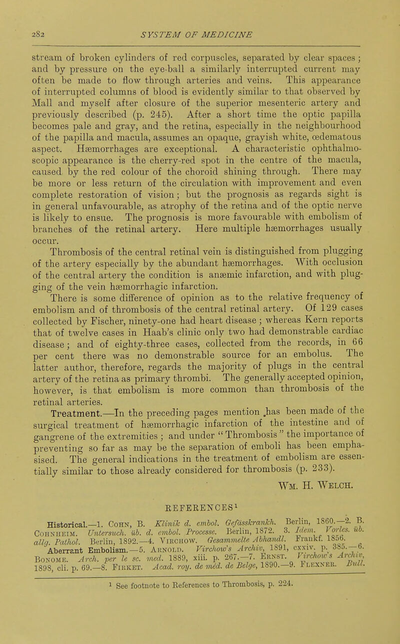 stream of broken cylinders of red corpuscles, separated by clear spaces; and by pressure on the eye-ball a similarly interrupted current may often be made to flow through arteries and veins. This appearance of interrupted columns of blood is evidently similar to that observed by Mall and myself after closure of the superior mesenteric artery and previously described (p. 245). After a short time the optic papilla becomes pale and gray, and the retina, especially in the neighbourhood of the papilla and macula, assumes an opaque, grayish white, oedematous aspect. Haemorrhages are exceptional. A characteristic ophthalmo- scopic appearance is the cherry-red spot in the centre of the macula, caused, by the red colour of the choroid shining through. There may be more or less return of the circulation with improvement and even complete restoration of vision; but the prognosis as regards sight is in general unfavourable, as atrophy of the retina and of the optic nerve is likely to ensue. The prognosis is more favourable with embolism of branches of the retinal artery. Here multiple haemorrhages usually occur. Thrombosis of the central retinal vein is distinguished from plugging of the artery especially by the abundant haemorrhages. With occlusion of the central artery the condition is anaemic infarction, and with plug- ging of the vein haemorrhagic infarction. There is some difference of opinion as to the relative frequency of embolism and of thrombosis of the central retinal artery. Of 129 cases collected by Fischer, ninety-one had heart disease ; whereas Kern reports that of twelve cases in Haab's clinic only two had demonstrable cardiac disease; and of eighty-three cases, collected from the records, in 66 per cent there was no demonstrable source for an embolus. The latter author, therefore, regards the majority of plugs in the central artery of the retina as primary thrombi. The generally accepted opinion, however, is that embolism is more common than thrombosis of the retinal arteries. Treatment.—In the preceding pages mention .has been made of the surgical treatment of haemorrhagic infarction of the intestine and of gangrene of the extremities ; and under  Thrombosis  the importance of preventing so far as may be the separation of emboli has been empha- sised. The general indications in the treatment of embolism are essen- tially similar to those already considered for thrombosis (p. 233). Wm. H. Welch. REFERENCES! Historical.—1. Cohn, B. Klinik d. emhol. Gefasskrankh. Berlin, I860.—2. B. CoHNUEiM. Untersiwh. ub. d. cmbol. Procesne. Berlin, 1872. 3. Irlcm Vorlcs. ub. alia. Pathol. Bwlin, 1892.—4. Vibghow. Gcsammelle Abhandl. iTankt. 18ob. Aberrant Embolism. —5. Arnold. Virchow's Archiv, 1891, cxxiv p._ BONOME. Arch, per le sc. med. 1889, siii. p. 267.-7. Eunst. V^irchotcs Archiv 1898, cli. p. 69.-8. Fiuket. Acad. roy. de med. de Beige, 1890.-9. 1' lexneii. mill. 1 See footnote to References to Tlirombosis, p. 224.